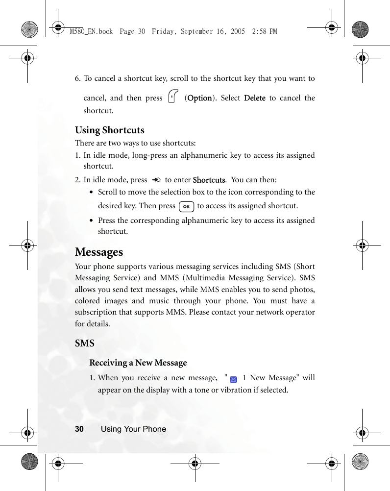 30 Using Your Phone6. To cancel a shortcut key, scroll to the shortcut key that you want tocancel, and then press   (Option). Select Delete to cancel theshortcut. Using ShortcutsThere are two ways to use shortcuts:1. In idle mode, long-press an alphanumeric key to access its assignedshortcut.2. In idle mode, press   to enter Shortcuts.  You can then:•Scroll to move the selection box to the icon corresponding to thedesired key. Then press   to access its assigned shortcut.•Press the corresponding alphanumeric key to access its assignedshortcut.MessagesYour phone supports various messaging services including SMS (ShortMessaging Service) and MMS (Multimedia Messaging Service). SMSallows you send text messages, while MMS enables you to send photos,colored images and music through your phone. You must have asubscription that supports MMS. Please contact your network operatorfor details.SMSReceiving a New Message1. When you receive a new message,  &quot;  1 New Message&quot; willappear on the display with a tone or vibration if selected.M580_EN.book  Page 30  Friday, September 16, 2005  2:58 PM