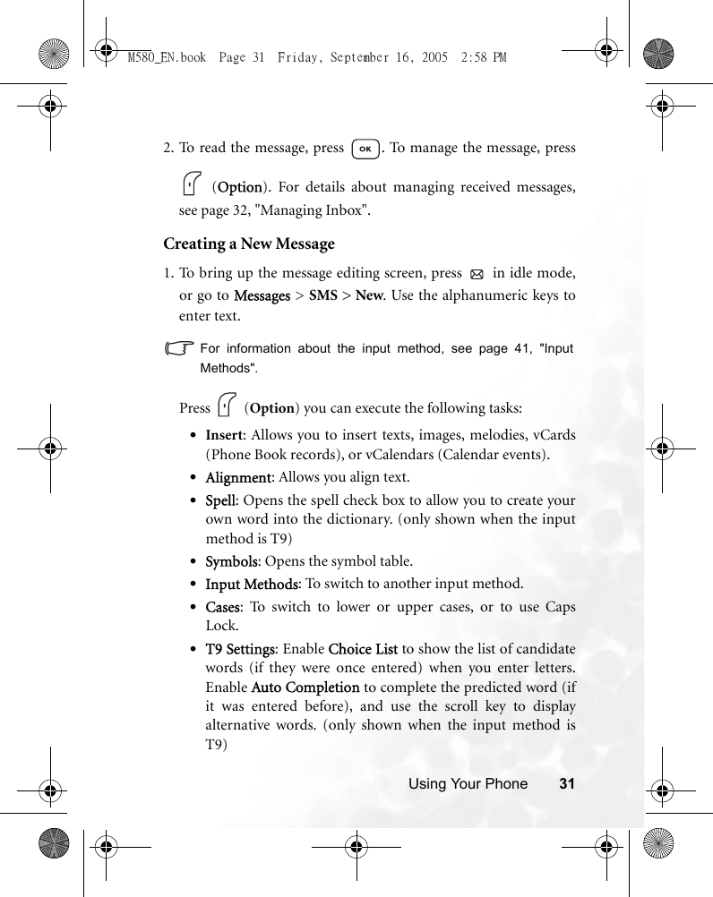 Using Your Phone 312. To read the message, press  . To manage the message, press (Option). For details about managing received messages,see page 32, &quot;Managing Inbox&quot;.Creating a New Message1. To bring up the message editing screen, press   in idle mode,or go to Messages &gt; SMS &gt; New. Use the alphanumeric keys toenter text. For information about the input method, see page 41, &quot;InputMethods&quot;.            Press   (Option) you can execute the following tasks:•Insert: Allows you to insert texts, images, melodies, vCards(Phone Book records), or vCalendars (Calendar events).•Alignment: Allows you align text. •Spell: Opens the spell check box to allow you to create yourown word into the dictionary. (only shown when the inputmethod is T9)•Symbols: Opens the symbol table.•Input Methods: To switch to another input method.•Cases: To switch to lower or upper cases, or to use CapsLock.•T9 Settings: Enable Choice List to show the list of candidatewords (if they were once entered) when you enter letters.Enable Auto Completion to complete the predicted word (ifit was entered before), and use the scroll key to displayalternative words. (only shown when the input method isT9)M580_EN.book  Page 31  Friday, September 16, 2005  2:58 PM