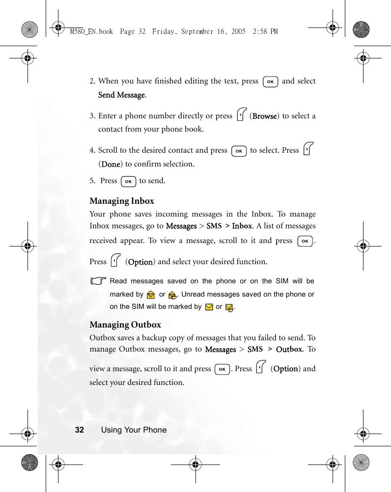 32 Using Your Phone2. When you have finished editing the text, press   and selectSend Message.3. Enter a phone number directly or press  (Browse) to select acontact from your phone book.4. Scroll to the desired contact and press  to select. Press (Done) to confirm selection.5.  Press  to send.Managing InboxYour phone saves incoming messages in the Inbox. To manageInbox messages, go to Messages &gt; SMS &gt; Inbox. A list of messagesreceived appear. To view a message, scroll to it and press  .Press  (Option) and select your desired function.Read messages saved on the phone or on the SIM will bemarked by   or  . Unread messages saved on the phone oron the SIM will be marked by   or  .Managing OutboxOutbox saves a backup copy of messages that you failed to send. Tomanage Outbox messages, go to Messages  &gt; SMS &gt; Outbox. Toview a message, scroll to it and press  . Press   (Option) andselect your desired function.M580_EN.book  Page 32  Friday, September 16, 2005  2:58 PM