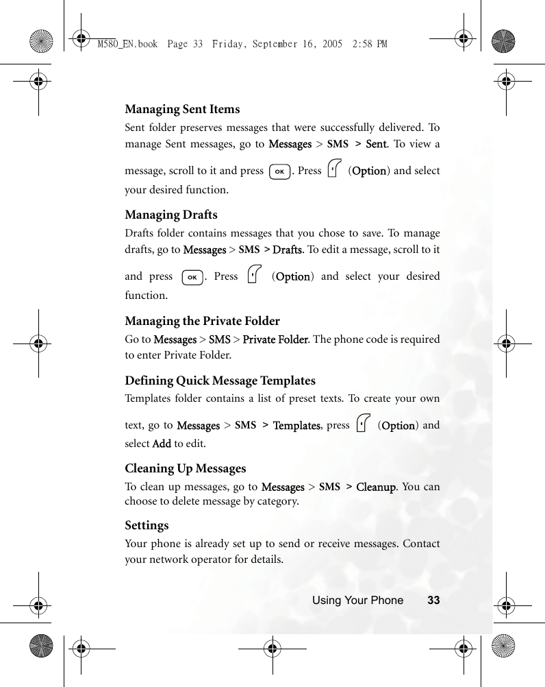 Using Your Phone 33Managing Sent ItemsSent folder preserves messages that were successfully delivered.  Tomanage Sent messages, go to Messages  &gt;  SMS &gt; Sent. To view amessage, scroll to it and press  . Press   (Option) and selectyour desired function.Managing DraftsDrafts folder contains messages that you chose to save. To m a na g edrafts, go to Messages &gt; SMS &gt; Drafts. To edit a message, scroll to itand press  . Press   (Option) and select your desiredfunction.Managing the Private FolderGo to Messages &gt; SMS &gt; Private Folder. The phone code is requiredto enter Private Folder.Defining Quick Message TemplatesTemplates folder contains a list of preset texts. To create your owntext,  go to Messages &gt; SMS &gt; Te m p l a te s , press   (Option) andselect Add to edit.Cleaning Up MessagesTo clean up messages, go to Messages &gt; SMS &gt; Cleanup. Yo u  ca nchoose to delete message by category.SettingsYour phone is already set up to send or receive messages. Contactyour network operator for details.M580_EN.book  Page 33  Friday, September 16, 2005  2:58 PM