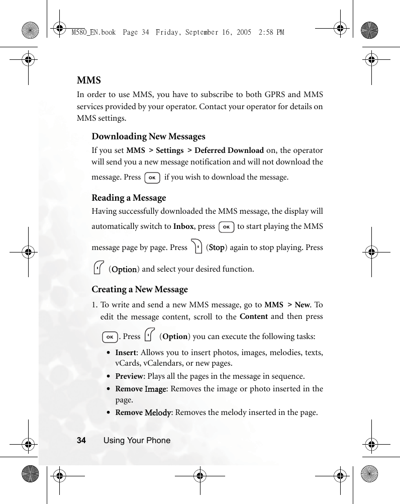 34 Using Your PhoneMMSIn order to use MMS, you have to subscribe to both GPRS and MMSservices provided by your operator. Contact your operator for details onMMS settings.Downloading New MessagesIf you set MMS &gt; Settings &gt; Deferred Download on, the operatorwill send you a new message notification and will not download themessage. Press  if you wish to download the message.Reading a MessageHaving successfully downloaded the MMS message, the display willautomatically switch to Inbox, press   to start playing the MMSmessage page by page. Press   (Stop) again to stop playing. Press (Option) and select your desired function.Creating a New Message1. To write and send a new MMS message, go to MMS &gt; New. Toedit the message content, scroll to the Content  and then press. Press   (Option) you can execute the following tasks:•Insert: Allows you to insert photos, images, melodies, texts,vCards, vCalendars, or new pages.•Preview: Plays all the pages in the message in sequence.•Remove Image: Removes the image or photo inserted in thepage.•Remove Melody: Removes the melody inserted in the page.M580_EN.book  Page 34  Friday, September 16, 2005  2:58 PM