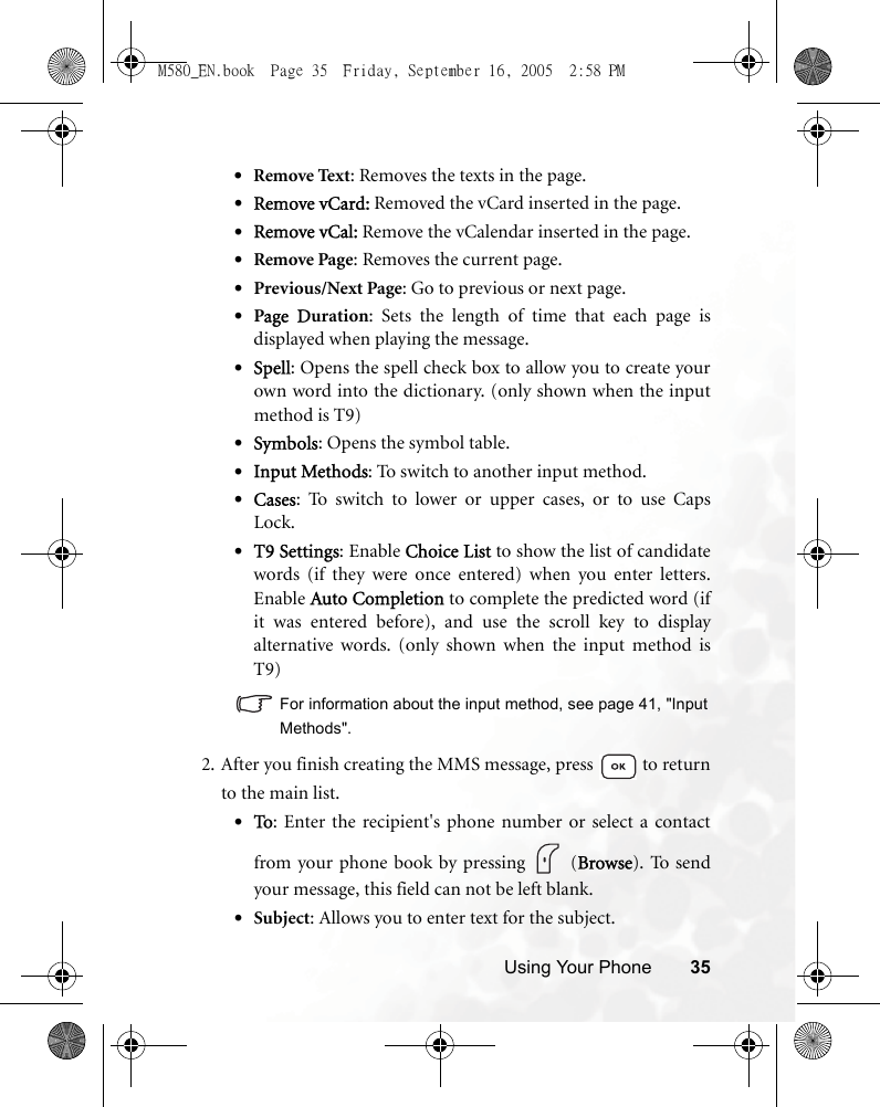 Using Your Phone 35•Remove Text: Removes the texts in the page.•Remove vCard: Removed the vCard inserted in the page.•Remove vCal: Remove the vCalendar inserted in the page.•Remove Page: Removes the current page.•Previous/Next Page: Go to previous or next page.•Page Duration: Sets the length of time that each page isdisplayed when playing the message.•Spell: Opens the spell check box to allow you to create yourown word into the dictionary. (only shown when the inputmethod is T9)•Symbols: Opens the symbol table.•Input Methods: To switch to another input method.•Cases: To switch to lower or upper cases, or to use CapsLock.•T9 Settings: Enable Choice List to show the list of candidatewords (if they were once entered) when you enter letters.Enable Auto Completion to complete the predicted word (ifit was entered before), and use the scroll key to displayalternative words. (only shown when the input method isT9)For information about the input method, see page 41, &quot;InputMethods&quot;.2. After you finish creating the MMS message, press   to returnto the main list.•To: Enter the recipient&apos;s phone number or select a contactfrom your phone book by pressing   (Browse). To sendyour message, this field can not be left blank.•Subject: Allows you to enter text for the subject.M580_EN.book  Page 35  Friday, September 16, 2005  2:58 PM