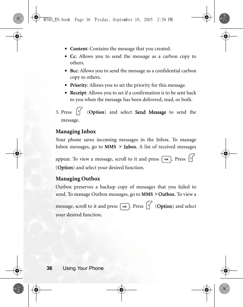 36 Using Your Phone•Content: Contains the message that you created.•Cc: Allows you to send the message as a carbon copy toothers.•Bcc: Allows you to send the message as a confidential carboncopy to others.•Priority: Allows you to set the priority for this message.•Receipt: Allows you to set if a confirmation is to be sent backto you when the message has been delivered, read, or both.3. Press  (Option) and select Send Message to send themessage.Managing InboxYour phone saves incoming messages in the Inbox. To manageInbox messages, go to MMS &gt; Inbox. A list of received messagesappear. To view a message, scroll to it and press  . Press (Option) and select your desired function.Managing OutboxOutbox preserves a backup copy of messages that you failed tosend. To manage Outbox messages, go to MMS &gt; Outbox. To view amessage, scroll to it and press  . Press   (Option) and selectyour desired function.M580_EN.book  Page 36  Friday, September 16, 2005  2:58 PM