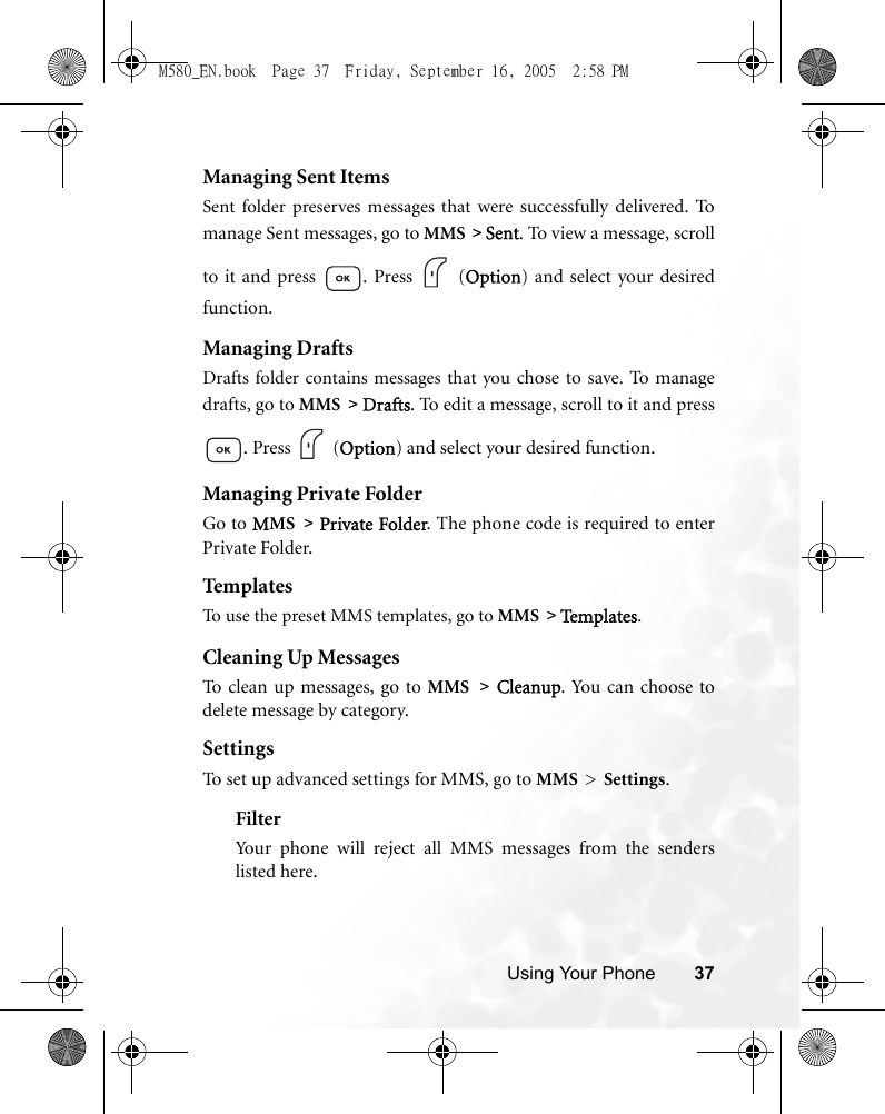 Using Your Phone 37Managing Sent ItemsSent folder preserves messages that were successfully delivered.  Tomanage Sent messages, go to MMS &gt; Sent. To view a message, scrollto it and press  . Press   (Option) and select your desiredfunction.Managing DraftsDrafts folder contains messages that you chose to save.  To  m a na g edrafts, go to MMS &gt; Drafts. To edit a message, scroll to it and press. Press   (Option) and select your desired function.Managing Private FolderGo to MMS &gt; Private Folder. The phone code is required to enterPrivate Folder.Templ atesTo use the preset MMS templates, go to MMS &gt; Te m p l a te s .Cleaning Up MessagesTo clean up messages, go to MMS &gt; Cleanup. You can choose todelete message by category.SettingsTo set up advanced settings for MMS, go to MMS &gt; Settings.FilterYour phone will reject all MMS messages from the senderslisted here.M580_EN.book  Page 37  Friday, September 16, 2005  2:58 PM