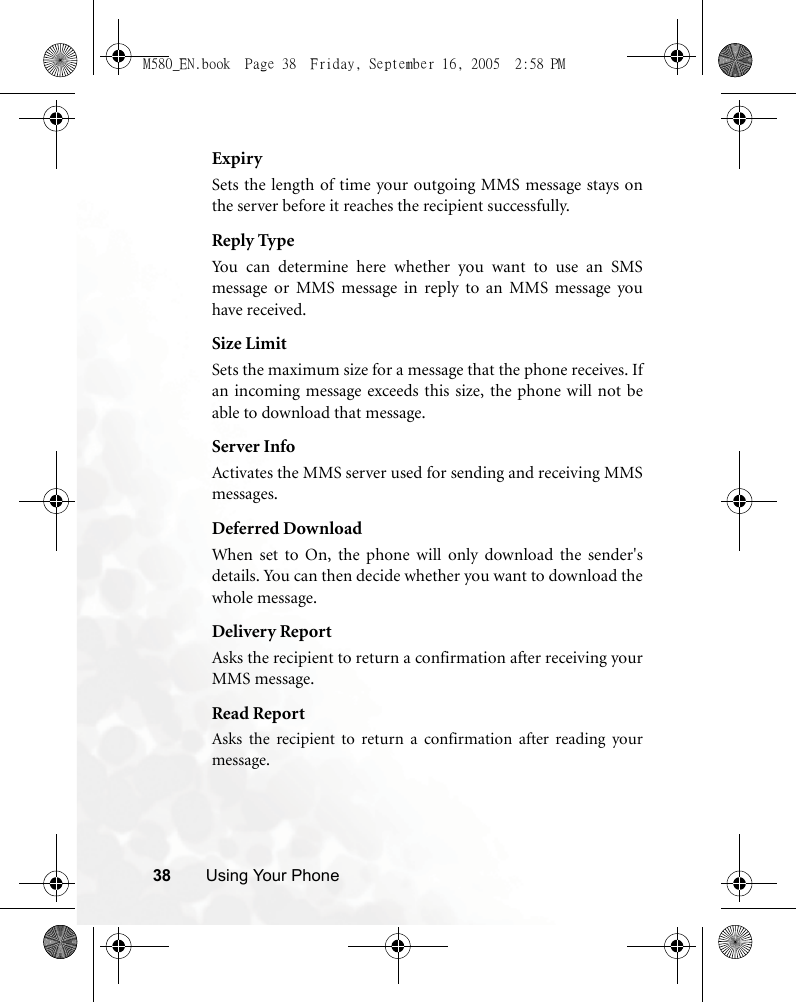 38 Using Your PhoneExpirySets the length of time your outgoing MMS message stays onthe server before it reaches the recipient successfully.Reply TypeYou can determine here whether you want to use an SMSmessage or MMS message in reply to an MMS message youhave received.Size LimitSets the maximum size for a message that the phone receives. Ifan incoming message exceeds this size, the phone will not beable to download that message.Server InfoActivates the MMS server used for sending and receiving MMSmessages.Deferred DownloadWhen set to On, the phone will only download the sender&apos;sdetails. You can then decide whether you want to download thewhole message.Delivery ReportAsks the recipient to return a confirmation after receiving yourMMS message.Read ReportAsks the recipient to return a confirmation after reading yourmessage.M580_EN.book  Page 38  Friday, September 16, 2005  2:58 PM