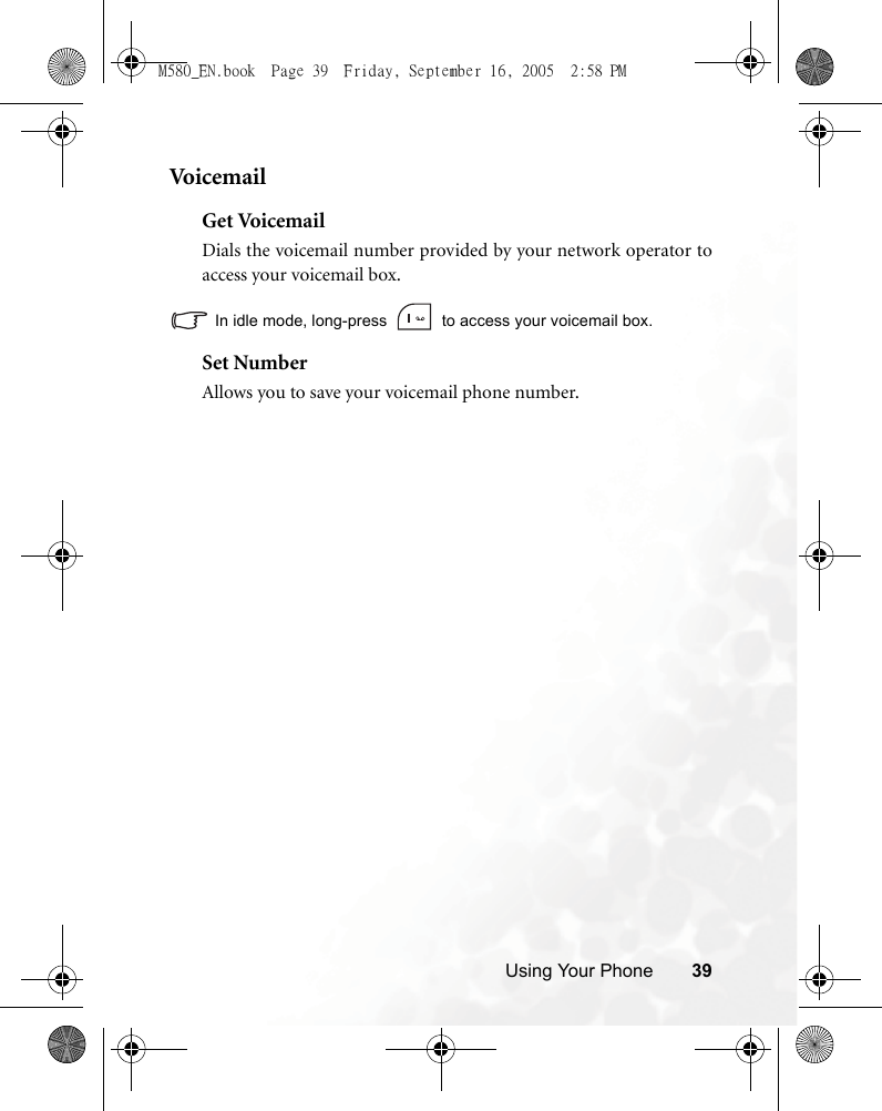 Using Your Phone 39Voi c e m ai lGet VoicemailDials the voicemail number provided by your network operator toaccess your voicemail box.In idle mode, long-press   to access your voicemail box.Set NumberAllows you to save your voicemail phone number.M580_EN.book  Page 39  Friday, September 16, 2005  2:58 PM
