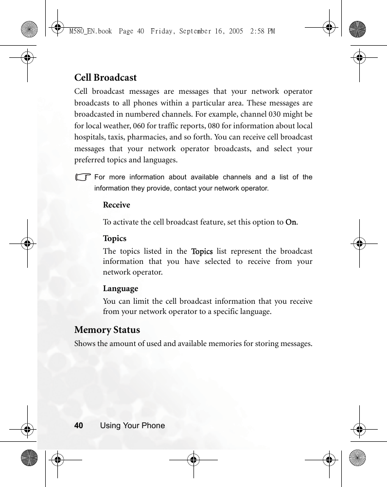 40 Using Your PhoneCell BroadcastCell broadcast messages are messages that your network operatorbroadcasts to all phones within a particular area. These messages arebroadcasted in numbered channels. For example, channel 030 might befor local weather, 060 for traffic reports, 080 for information about localhospitals, taxis, pharmacies, and so forth. You can receive cell broadcastmessages that your network operator broadcasts, and select yourpreferred topics and languages.For more information about available channels and a list of theinformation they provide, contact your network operator.ReceiveTo activate the cell broadcast feature, set this option to On.TopicsThe topics listed in the To p i c s  list represent the broadcastinformation that you have selected to receive from yournetwork operator.LanguageYou can limit the cell broadcast information that you receivefrom your network operator to a specific language.Memory StatusShows the amount of used and available memories for storing messages.M580_EN.book  Page 40  Friday, September 16, 2005  2:58 PM