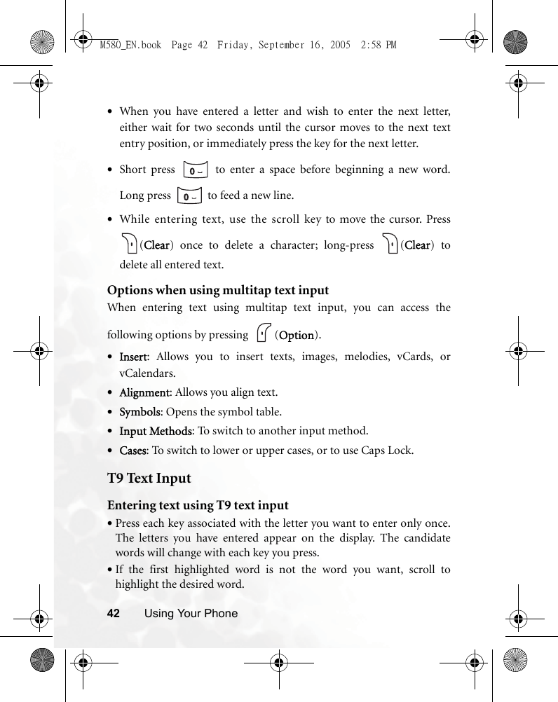 42 Using Your Phone•When you have entered a letter and wish to enter the next letter,either wait for two seconds until the cursor moves to the next textentry position, or immediately press the key for the next letter.•Short press   to enter a space before beginning a new word.Long press   to feed a new line.•While entering text, use the scroll key to move the cursor. Press(Clear) once to delete a character; long-press  (Clear) todelete all entered text.Options when using multitap text inputWhen entering text using multitap text input, you can access thefollowing options by pressing   (Option).•Insert: Allows you to insert texts, images, melodies, vCards, orvCalendars.•Alignment: Allows you align text.•Symbols: Opens the symbol table.•Input Methods: To switch to another input method.•Cases: To switch to lower or upper cases, or to use Caps Lock.T9 Text InputEntering text using T9 text input•Press each key associated with the letter you want to enter only once.The letters you have entered appear on the display. The candidatewords will change with each key you press.•If the first highlighted word is not the word you want, scroll tohighlight the desired word.M580_EN.book  Page 42  Friday, September 16, 2005  2:58 PM