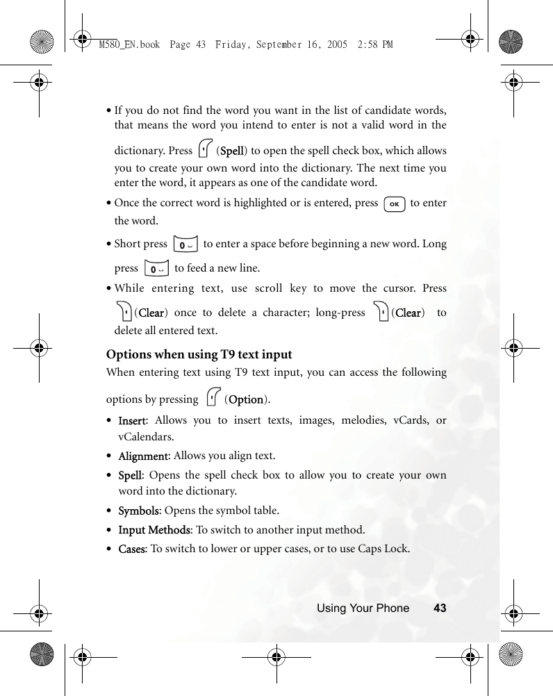 Using Your Phone 43•If you do not find the word you want in the list of candidate words,that means the word you intend to enter is not a valid word in thedictionary. Press  (Spell) to open the spell check box, which allowsyou to create your own word into the dictionary. The next time youenter the word, it appears as one of the candidate word.•Once the correct word is highlighted or is entered, press   to enterthe word.•Short press   to enter a space before beginning a new word. Longpress   to feed a new line.•While entering text, use scroll key to move the cursor. Press(Clear) once to delete a character; long-press  (Clear)  todelete all entered text.Options when using T9 text inputWhen entering text using T9 text input, you can access the followingoptions by pressing   (Option).•Insert: Allows you to insert texts, images, melodies, vCards, orvCalendars.•Alignment: Allows you align text.•Spell: Opens the spell check box to allow you to create your ownword into the dictionary.•Symbols: Opens the symbol table.•Input Methods: To switch to another input method.•Cases: To switch to lower or upper cases, or to use Caps Lock.M580_EN.book  Page 43  Friday, September 16, 2005  2:58 PM