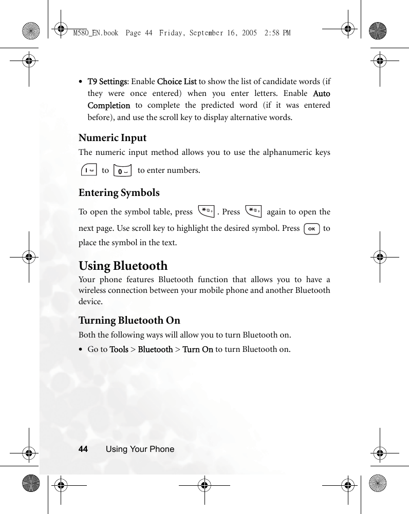 44 Using Your Phone•T9 Settings: Enable Choice List to show the list of candidate words (ifthey were once entered) when you enter letters. Enable AutoCompletion to complete the predicted word (if it was enteredbefore), and use the scroll key to display alternative words.Numeric InputThe numeric input method allows you to use the alphanumeric keys to    to enter numbers.Entering SymbolsTo open the symbol table, press  . Press   again to open thenext page. Use scroll key to highlight the desired symbol. Press   toplace the symbol in the text.Using BluetoothYour phone features Bluetooth function that allows you to have awireless connection between your mobile phone and another Bluetoothdevice.Turning Bluetooth OnBoth the following ways will allow you to turn Bluetooth on.•Go to Tools &gt; Bluetooth &gt; Turn On to turn Bluetooth on.M580_EN.book  Page 44  Friday, September 16, 2005  2:58 PM