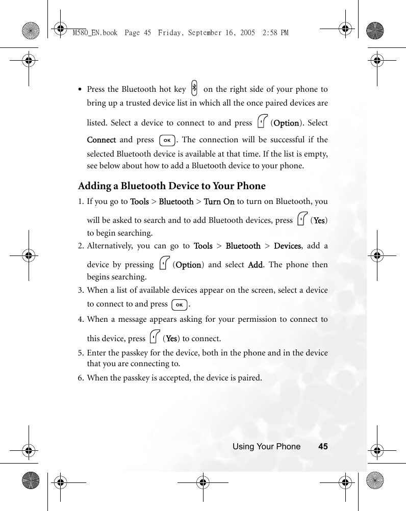 Using Your Phone 45•Press the Bluetooth hot key   on the right side of your phone tobring up a trusted device list in which all the once paired devices arelisted. Select a device to connect to and press  (Option). SelectConnect and press  . The connection will be successful if theselected Bluetooth device is available at that time. If the list is empty,see below about how to add a Bluetooth device to your phone.Adding a Bluetooth Device to Your Phone1. If you go to Too l s  &gt; Bluetooth &gt; Turn  On to turn on Bluetooth, youwill be asked to search and to add Bluetooth devices, press  (Ye s )to begin searching.2. Alternatively, you can go to To o l s  &gt; Bluetooth &gt; Devices, add adevice by pressing  (Option) and select Add. The phone thenbegins searching.3. When a list of available devices appear on the screen, select a deviceto connect to and press  .4. When a message appears asking for your permission to connect tothis device, press  (Ye s ) to connect.5. Enter the passkey for the device, both in the phone and in the devicethat you are connecting to.6. When the passkey is accepted, the device is paired.M580_EN.book  Page 45  Friday, September 16, 2005  2:58 PM