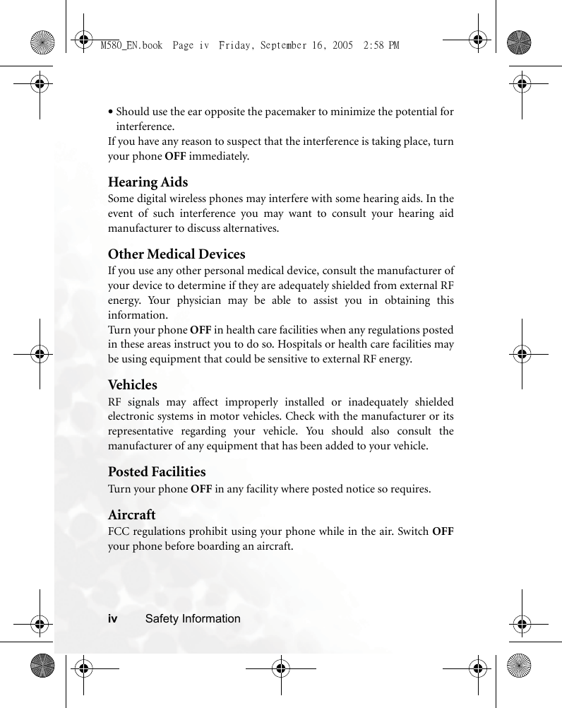 iv Safety Information•Should use the ear opposite the pacemaker to minimize the potential forinterference.If you have any reason to suspect that the interference is taking place, turnyour phone OFF immediately.Hearing AidsSome digital wireless phones may interfere with some hearing aids. In theevent of such interference you may want to consult your hearing aidmanufacturer to discuss alternatives.Other Medical DevicesIf you use any other personal medical device, consult the manufacturer ofyour device to determine if they are adequately shielded from external RFenergy. Your physician may be able to assist you in obtaining thisinformation.Turn your phone OFF in health care facilities when any regulations postedin these areas instruct you to do so. Hospitals or health care facilities maybe using equipment that could be sensitive to external RF energy.VehiclesRF signals may affect improperly installed or inadequately shieldedelectronic systems in motor vehicles. Check with the manufacturer or itsrepresentative regarding your vehicle. You should also consult themanufacturer of any equipment that has been added to your vehicle.Posted FacilitiesTurn your phone OFF in any facility where posted notice so requires.AircraftFCC regulations prohibit using your phone while in the air. Switch OFFyour phone before boarding an aircraft.M580_EN.book  Page iv  Friday, September 16, 2005  2:58 PM