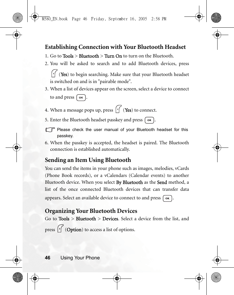 46 Using Your PhoneEstablishing Connection with Your Bluetooth Headset1. Go to Tools &gt; Bluetooth &gt; Tur n On to turn on the Bluetooth.2. You will be asked to search and to add Bluetooth devices, press(Yes ) to begin searching. Make sure that your Bluetooth headsetis switched on and is in &quot;pairable mode&quot;.3. When a list of devices appear on the screen, select a device to connectto and press  .4. When a message pops up, press  (Yes) to connect.5. Enter the Bluetooth headset passkey and press  .Please check the user manual of your Bluetooth headset for thispasskey.6. When the passkey is accepted, the headset is paired. The Bluetoothconnection is established automatically.Sending an Item Using BluetoothYou can send the items in your phone such as images, melodies, vCards(Phone Book records), or a vCalendars (Calendar events) to anotherBluetooth device. When you select By Bluetooth as the Send method, alist of the once connected Bluetooth devices that can transfer dataappears. Select an available device to connect to and press  .Organizing Your Bluetooth DevicesGo to To o ls  &gt; Bluetooth &gt; Devices. Select a device from the list, andpress (Option) to access a list of options.M580_EN.book  Page 46  Friday, September 16, 2005  2:58 PM