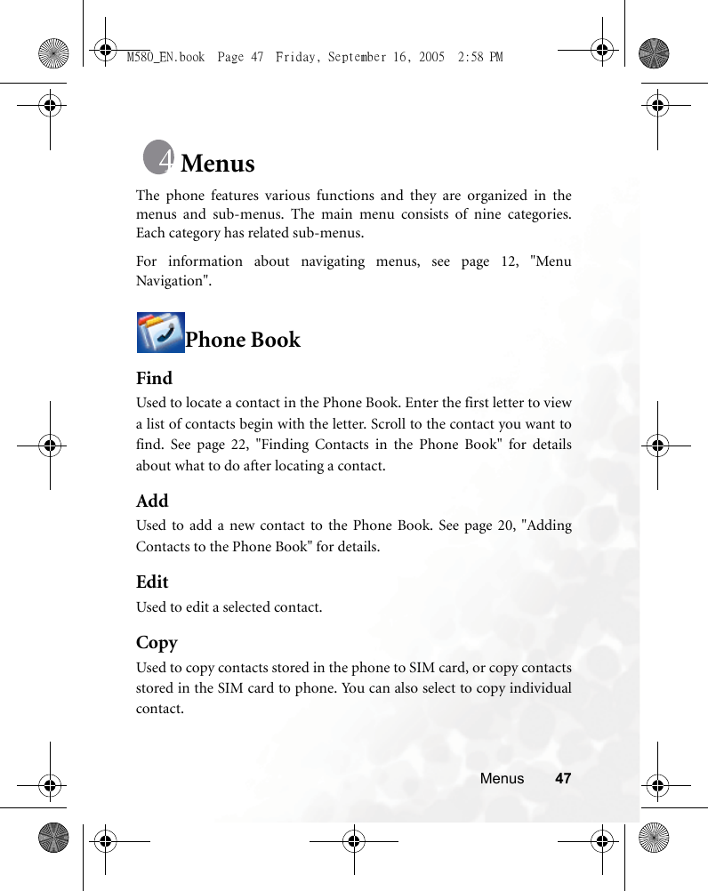 Menus 47MenusThe phone features various functions and they are organized in themenus and sub-menus. The main menu consists of nine categories.Each category has related sub-menus.For information about navigating menus, see page 12, &quot;MenuNavigation&quot;.Phone BookFindUsed to locate a contact in the Phone Book. Enter the first letter to viewa list of contacts begin with the letter. Scroll to the contact you want tofind. See page 22, &quot;Finding Contacts in the Phone Book&quot; for detailsabout what to do after locating a contact.AddUsed to add a new contact to the Phone Book. See page 20, &quot;AddingContacts to the Phone Book&quot; for details.EditUsed to edit a selected contact.CopyUsed to copy contacts stored in the phone to SIM card, or copy contactsstored in the SIM card to phone. You can also select to copy individualcontact.M580_EN.book  Page 47  Friday, September 16, 2005  2:58 PM