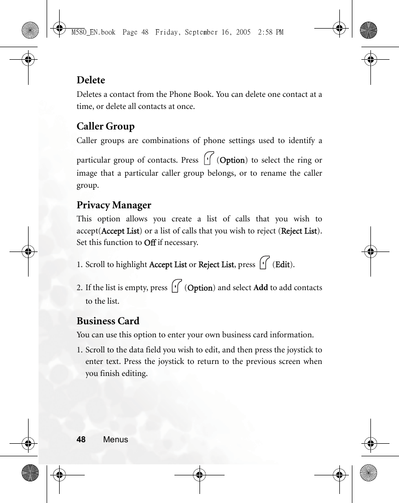 48 MenusDeleteDeletes a contact from the Phone Book. You can delete one contact at atime, or delete all contacts at once.Caller GroupCaller groups are combinations of phone settings used to identify aparticular group of contacts. Press  (Option) to select the ring orimage that a particular caller group belongs, or to rename the callergroup.Privacy ManagerThis option allows you create a list of calls that you wish toaccept(Accept List) or a list of calls that you wish to reject (Reject List).Set this function to Off if necessary. 1. Scroll to highlight Accept List or Reject List, press  (Edit).2. If the list is empty, press  (Option) and select Add to add contactsto the list.Business CardYou can use this option to enter your own business card information. 1. Scroll to the data field you wish to edit, and then press the joystick toenter text. Press the joystick to return to the previous screen whenyou finish editing.M580_EN.book  Page 48  Friday, September 16, 2005  2:58 PM