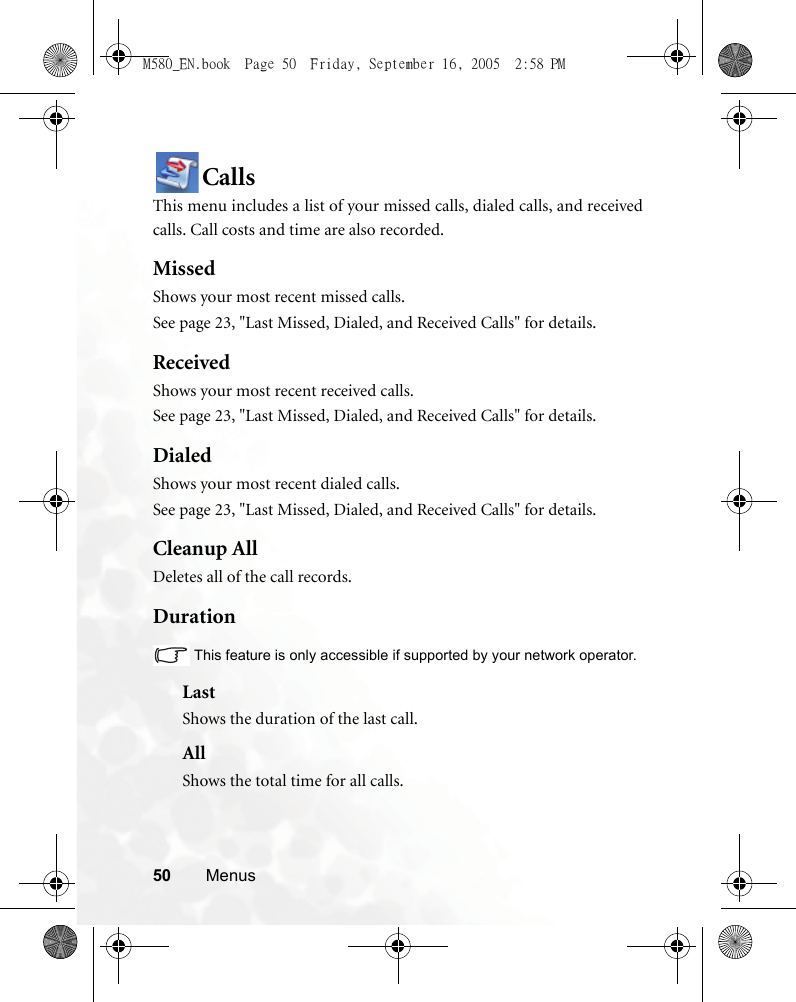 50 MenusCallsThis menu includes a list of your missed calls, dialed calls, and receivedcalls. Call costs and time are also recorded.MissedShows your most recent missed calls. See page 23, &quot;Last Missed, Dialed, and Received Calls&quot; for details.ReceivedShows your most recent received calls. See page 23, &quot;Last Missed, Dialed, and Received Calls&quot; for details.DialedShows your most recent dialed calls.See page 23, &quot;Last Missed, Dialed, and Received Calls&quot; for details.Cleanup AllDeletes all of the call records.DurationThis feature is only accessible if supported by your network operator.LastShows the duration of the last call.AllShows the total time for all calls.M580_EN.book  Page 50  Friday, September 16, 2005  2:58 PM