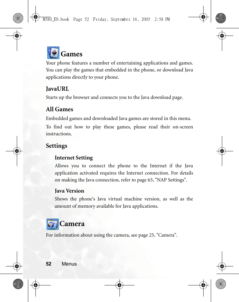 52 MenusGamesYour phone features a number of entertaining applications and games.You can play the games that embedded in the phone, or download Javaapplications directly to your phone.JavaURLStarts up the browser and connects you to the Java download page.All GamesEmbedded games and downloaded Java games are stored in this menu.To find out how to play these games, please read their on-screeninstructions.SettingsInternet SettingAllows you to connect the phone to the Internet if the Javaapplication activated requires the Internet connection. For detailson making the Java connection, refer to page 63, &quot;NAP Settings&quot;.Java VersionShows the phone&apos;s Java virtual machine version, as well as theamount of memory available for Java applications.CameraFor information about using the camera, see page 25, &quot;Camera&quot;.M580_EN.book  Page 52  Friday, September 16, 2005  2:58 PM