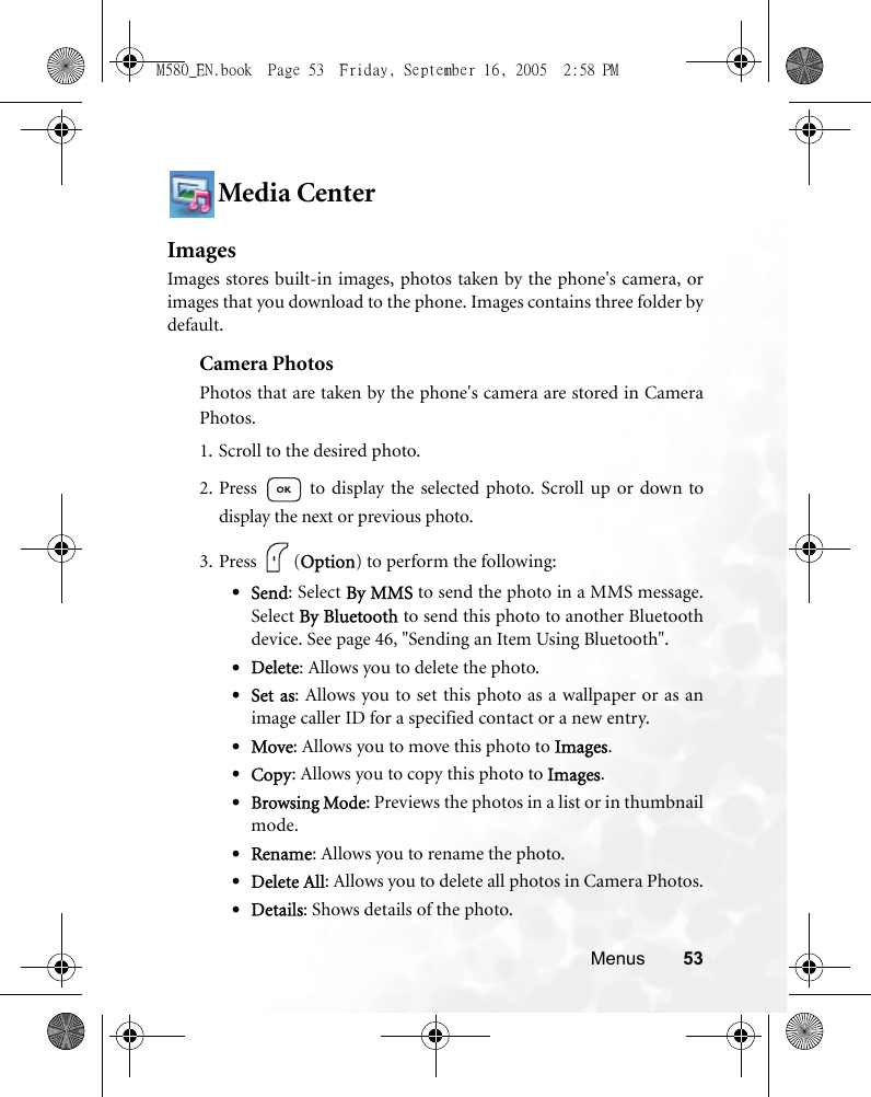 Menus 53Media CenterImagesImages stores built-in images, photos taken by the phone&apos;s camera, orimages that you download to the phone. Images contains three folder bydefault.Camera PhotosPhotos that are taken by the phone&apos;s camera are stored in CameraPhotos.1. Scroll to the desired photo.2. Press   to display the selected photo. Scroll up or down todisplay the next or previous photo.3. Press (Option) to perform the following:•Send: Select By MMS to send the photo in a MMS message.Select By Bluetooth to send this photo to another Bluetoothdevice. See page 46, &quot;Sending an Item Using Bluetooth&quot;.•Delete: Allows you to delete the photo.•Set as: Allows you to set this photo as a wallpaper or as animage caller ID for a specified contact or a new entry.•Move: Allows you to move this photo to Images.•Copy: Allows you to copy this photo to Images.•Browsing Mode: Previews the photos in a list or in thumbnailmode.•Rename: Allows you to rename the photo.•Delete All: Allows you to delete all photos in Camera Photos.•Details: Shows details of the photo.M580_EN.book  Page 53  Friday, September 16, 2005  2:58 PM