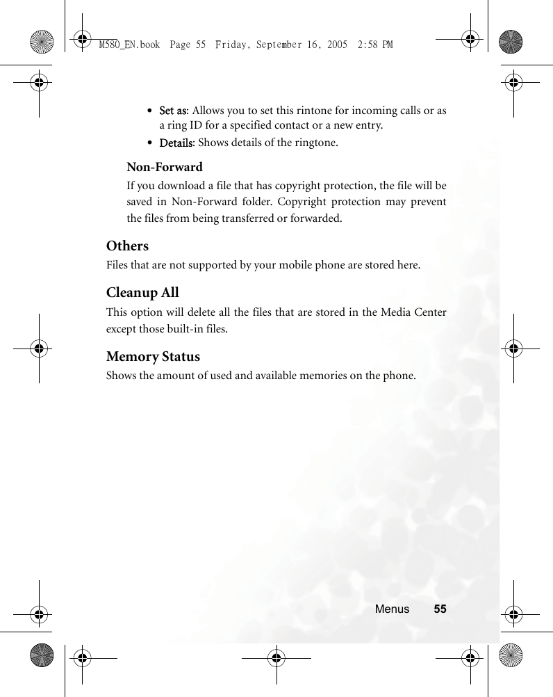 Menus 55•Set as: Allows you to set this rintone for incoming calls or asa ring ID for a specified contact or a new entry.•Details: Shows details of the ringtone.Non-ForwardIf you download a file that has copyright protection, the file will besaved in Non-Forward folder. Copyright protection may preventthe files from being transferred or forwarded.OthersFiles that are not supported by your mobile phone are stored here. Cleanup AllThis option will delete all the files that are stored in the Media Centerexcept those built-in files.Memory StatusShows the amount of used and available memories on the phone.M580_EN.book  Page 55  Friday, September 16, 2005  2:58 PM