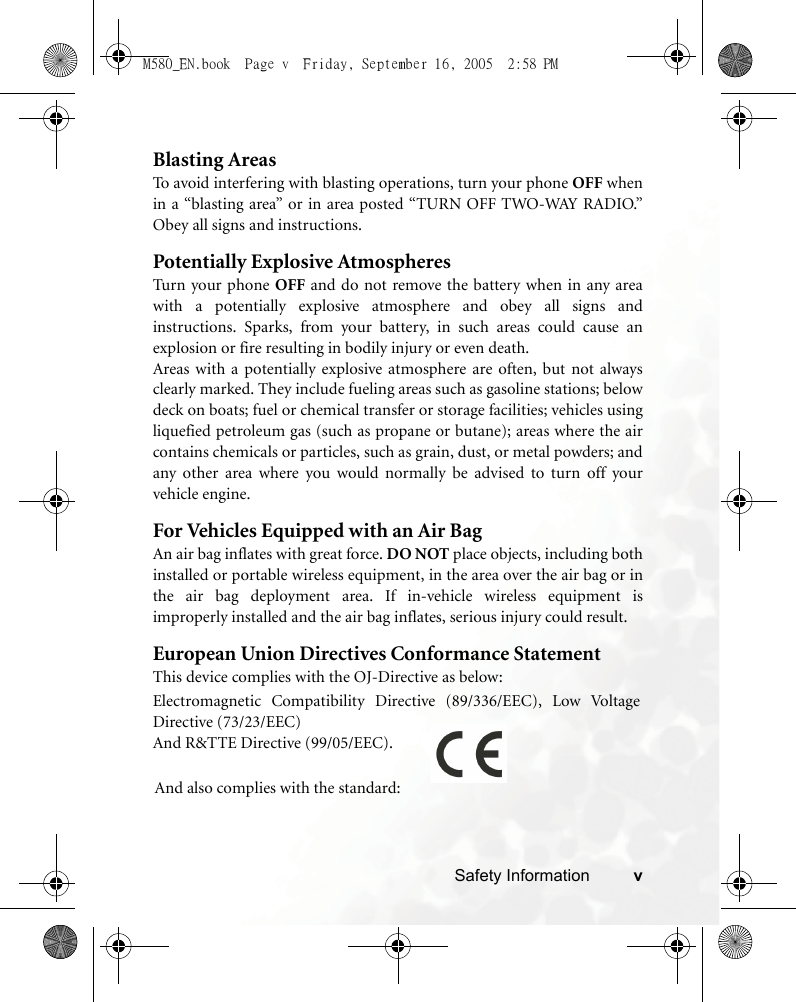 Safety Information vBlasting AreasTo avoid interfering with blasting operations, turn your phone OFF whenin a “blasting area” or in area posted “TURN OFF TWO-WAY RADIO.”Obey all signs and instructions.Potentially Explosive AtmospheresTurn your phone OFF and do not remove the battery when in any areawith a potentially explosive atmosphere and obey all signs andinstructions. Sparks, from your battery, in such areas could cause anexplosion or fire resulting in bodily injury or even death.Areas with a potentially explosive atmosphere are often, but not alwaysclearly marked. They include fueling areas such as gasoline stations; belowdeck on boats; fuel or chemical transfer or storage facilities; vehicles usingliquefied petroleum gas (such as propane or butane); areas where the aircontains chemicals or particles, such as grain, dust, or metal powders; andany other area where you would normally be advised to turn off yourvehicle engine.For Vehicles Equipped with an Air BagAn air bag inflates with great force. DO NOT place objects, including bothinstalled or portable wireless equipment, in the area over the air bag or inthe air bag deployment area. If in-vehicle wireless equipment isimproperly installed and the air bag inflates, serious injury could result.European Union Directives Conformance StatementThis device complies with the OJ-Directive as below:Electromagnetic Compatibility Directive (89/336/EEC), Low VoltageDirective (73/23/EEC)And R&amp;TTE Directive (99/05/EEC).And also complies with the standard:M580_EN.book  Page v  Friday, September 16, 2005  2:58 PM