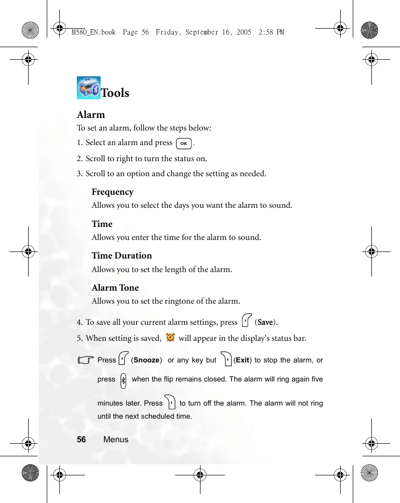 56 MenusToo lsAlarmTo set an alarm, follow the steps below:1. Select an alarm and press  .2. Scroll to right to turn the status on.3. Scroll to an option and change the setting as needed.FrequencyAllows you to select the days you want the alarm to sound. TimeAllows you enter the time for the alarm to sound.Time DurationAllows you to set the length of the alarm.Alarm ToneAllows you to set the ringtone of the alarm.4. To save all your current alarm settings, press  (Save).5. When setting is saved,   will appear in the display&apos;s status bar.Press (Snooze)  or any key but  (Exit) to stop the alarm, orpress   when the flip remains closed. The alarm will ring again fiveminutes later. Press  to turn off the alarm. The alarm will not ringuntil the next scheduled time.M580_EN.book  Page 56  Friday, September 16, 2005  2:58 PM