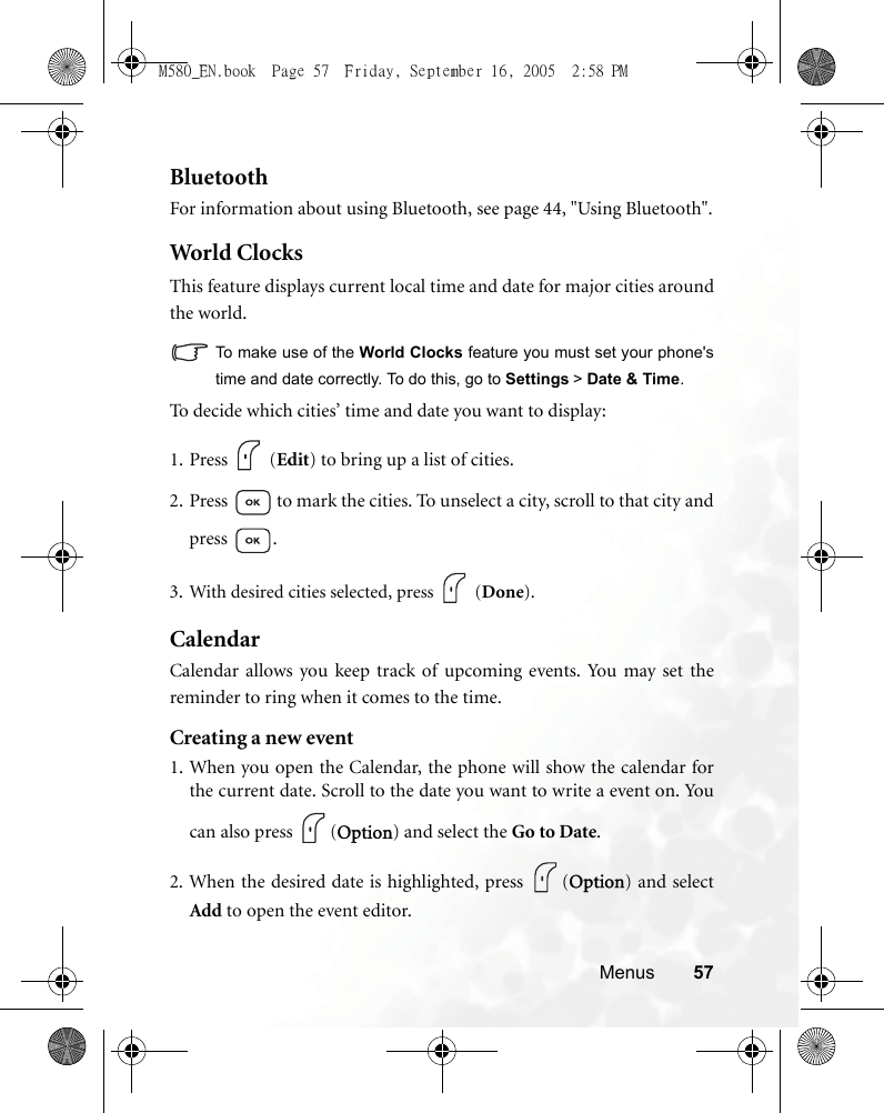 Menus 57BluetoothFor information about using Bluetooth, see page 44, &quot;Using Bluetooth&quot;.Wor ld Clo cksThis feature displays current local time and date for major cities aroundthe world.To make use of the World Clocks feature you must set your phone&apos;stime and date correctly. To do this, go to Settings &gt; Date &amp; Time.To decide which cities’ time and date you want to display:1. Press  (Edit) to bring up a list of cities.2. Press   to mark the cities. To unselect a city, scroll to that city andpress .3. With desired cities selected, press   (Done). CalendarCalendar allows you keep track of upcoming events. You may set thereminder to ring when it comes to the time.Creating a new event1. When you open the Calendar, the phone will show the calendar forthe current date. Scroll to the date you want to write a event on. Youcan also press  (Option) and select the Go to Date.2. When the desired date is highlighted, press  (Option) and selectAdd to open the event editor.M580_EN.book  Page 57  Friday, September 16, 2005  2:58 PM