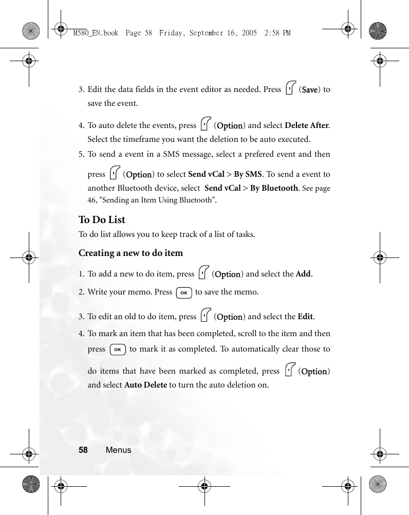 58 Menus3. Edit the data fields in the event editor as needed. Press  (Save) tosave the event.4. To auto delete the events, press  (Option) and select Delete After.Select the timeframe you want the deletion to be auto executed.5. To send a event in a SMS message, select a prefered event and thenpress (Option) to select Send vCal &gt; By SMS. To send a event toanother Bluetooth device, select  Send vCal &gt; By Bluetooth. See page46, &quot;Sending an Item Using Bluetooth&quot;.To Do ListTo do list allows you to keep track of a list of tasks.Creating a new to do item1. To add a new to do item, press  (Option) and select the Add.2. Write your memo. Press   to save the memo.3. To edit an old to do item, press  (Option) and select the Edit.4. To mark an item that has been completed, scroll to the item and thenpress   to mark it as completed. To automatically clear those todo items that have been marked as completed, press  (Option)and select Auto Delete to turn the auto deletion on.M580_EN.book  Page 58  Friday, September 16, 2005  2:58 PM
