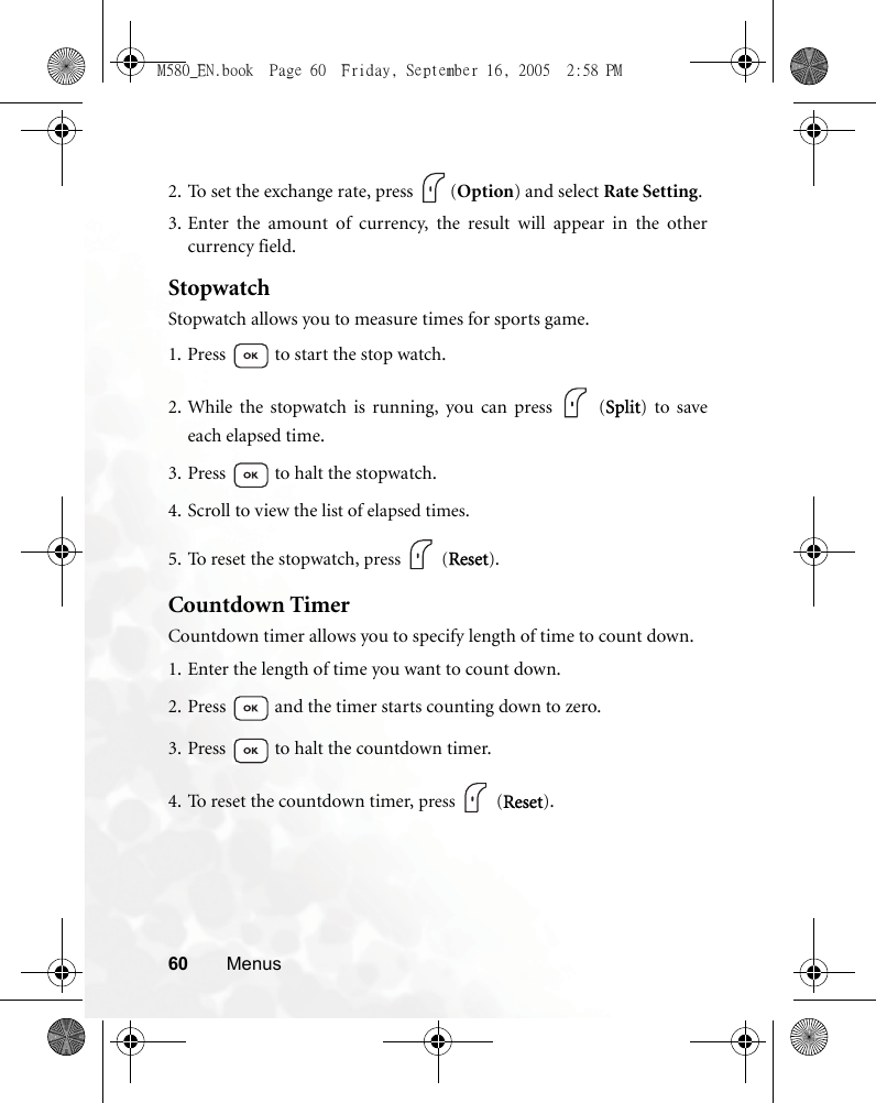 60 Menus2. To set the exchange rate, press  (Option) and select Rate Setting.3. Enter the amount of currency, the result will appear in the othercurrency field.StopwatchStopwatch allows you to measure times for sports game.1. Press   to start the stop watch.2. While the stopwatch is running, you can press   (Split) to saveeach elapsed time.3. Press   to halt the stopwatch.4. Scroll to view the list of elapsed times.5. To reset the stopwatch, press  (Reset).Countdown TimerCountdown timer allows you to specify length of time to count down.1. Enter the length of time you want to count down.2. Press   and the timer starts counting down to zero.3. Press   to halt the countdown timer.4. To reset the countdown timer, press  (Reset).M580_EN.book  Page 60  Friday, September 16, 2005  2:58 PM