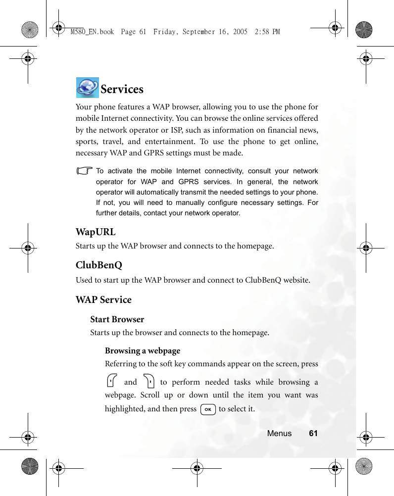 Menus 61ServicesYour phone features a WAP browser, allowing you to use the phone formobile Internet connectivity. You can browse the online services offeredby the network operator or ISP, such as information on financial news,sports, travel, and entertainment. To use the phone to get online,necessary WAP and GPRS settings must be made.To activate the mobile Internet connectivity, consult your networkoperator for WAP and GPRS services. In general, the networkoperator will automatically transmit the needed settings to your phone.If not, you will need to manually configure necessary settings. Forfurther details, contact your network operator.WapURLStarts up the WAP browser and connects to the homepage.ClubBenQUsed to start up the WAP browser and connect to ClubBenQ website.WAP  S er v iceStart BrowserStarts up the browser and connects to the homepage.Browsing a webpageReferring to the soft key commands appear on the screen, press and   to perform needed tasks while browsing awebpage. Scroll up or down until the item you want washighlighted, and then press   to select it.M580_EN.book  Page 61  Friday, September 16, 2005  2:58 PM