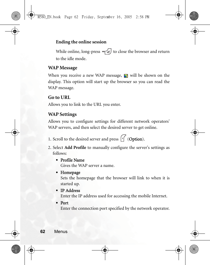 62 MenusEnding the online sessionWhile online, long-press   to close the browser and returnto the idle mode.WAP MessageWhen you receive a new WAP message,   will be shown on thedisplay. This option will start up the browser so you can read theWAP message.Go to URLAllows you to link to the URL you enter.WAP  S e t t i ng sAllows you to configure settings for different network operators&apos;WAP servers, and then select the desired server to get online.1. Scroll to the desired server and press  (Option).2. Select Add Profile to manually configure the server&apos;s settings asfollows:•Profile NameGives the WAP server a name.•HomepageSets the homepage that the browser will link to when it isstarted up.•IP AddressEnter the IP address used for accessing the mobile Internet.•PortEnter the connection port specified by the network operator.M580_EN.book  Page 62  Friday, September 16, 2005  2:58 PM