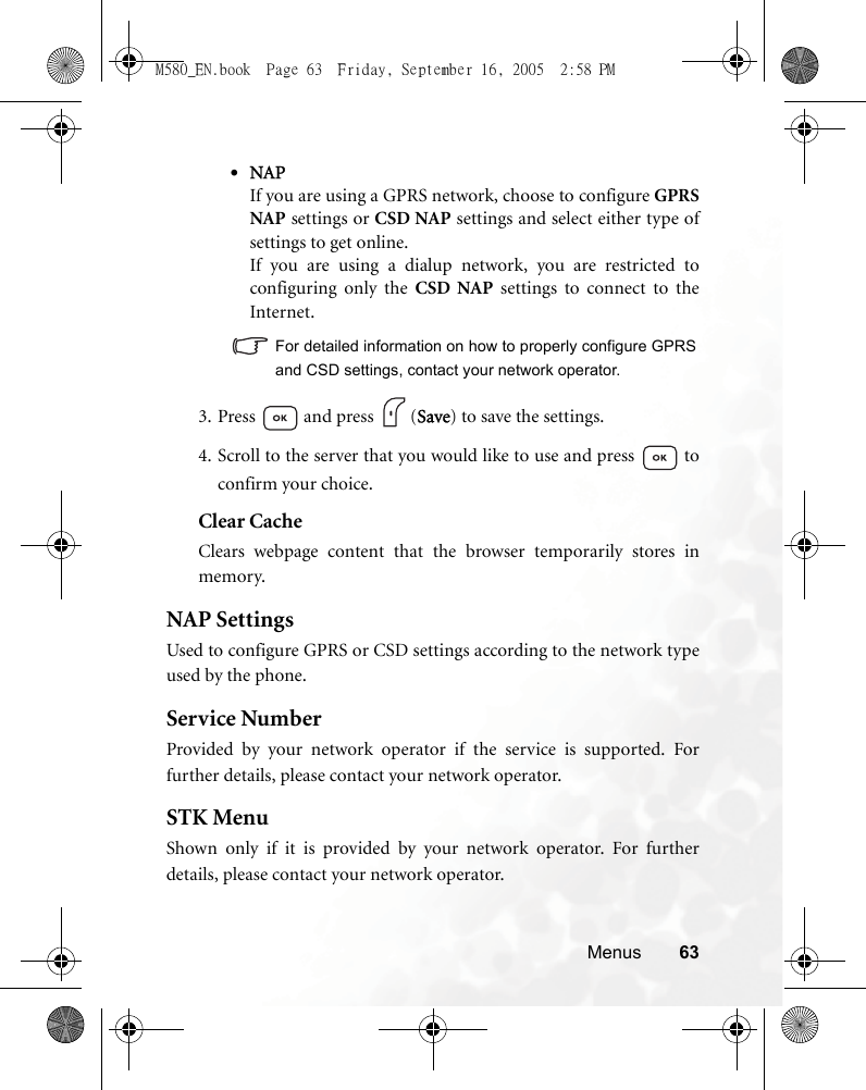 Menus 63•NAPIf you are using a GPRS network, choose to configure GPRSNAP settings or CSD NAP settings and select either type ofsettings to get online.If you are using a dialup network, you are restricted toconfiguring only the CSD NAP settings to connect to theInternet.For detailed information on how to properly configure GPRSand CSD settings, contact your network operator.3. Press   and press  (Save) to save the settings.4. Scroll to the server that you would like to use and press   toconfirm your choice.Clear CacheClears webpage content that the browser temporarily stores inmemory.NAP SettingsUsed to configure GPRS or CSD settings according to the network typeused by the phone.Service NumberProvided by your network operator if the service is supported. Forfurther details, please contact your network operator.STK MenuShown only if it is provided by your network operator. For furtherdetails, please contact your network operator.M580_EN.book  Page 63  Friday, September 16, 2005  2:58 PM