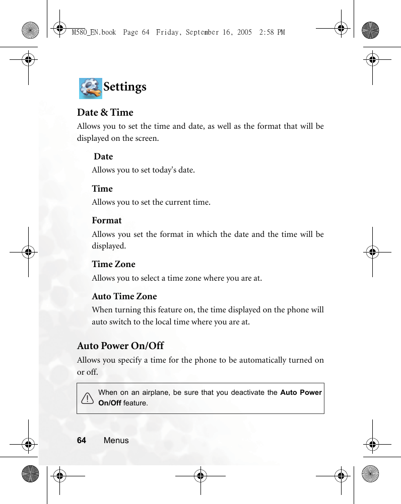 64 MenusSettingsDate &amp; TimeAllows you to set the time and date, as well as the format that will bedisplayed on the screen. DateAllows you to set today&apos;s date.TimeAllows you to set the current time.FormatAllows you set the format in which the date and the time will bedisplayed.Time ZoneAllows you to select a time zone where you are at.Auto Time ZoneWhen turning this feature on, the time displayed on the phone willauto switch to the local time where you are at.Auto Power On/OffAllows you specify a time for the phone to be automatically turned onor off.When on an airplane, be sure that you deactivate the Auto PowerOn/Off feature.M580_EN.book  Page 64  Friday, September 16, 2005  2:58 PM