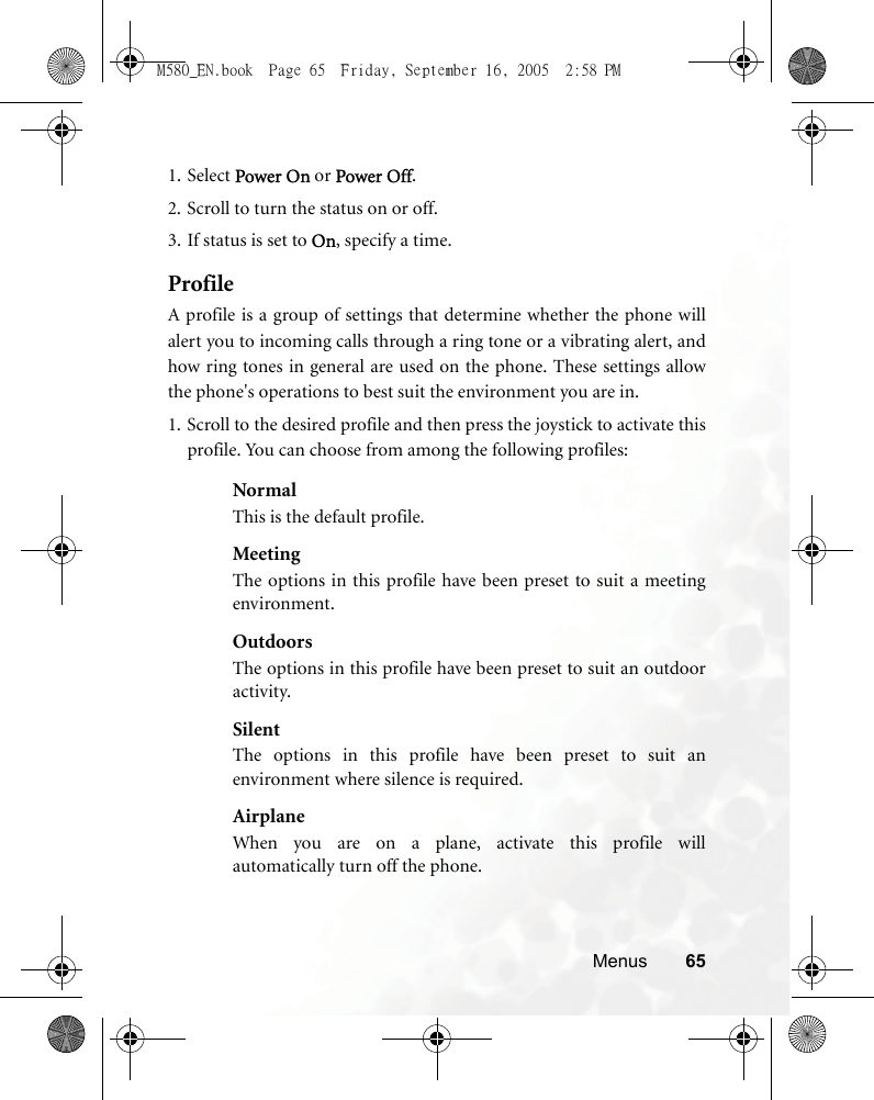 Menus 651. Select Power On or Power Off.2. Scroll to turn the status on or off.3. If status is set to On, specify a time.ProfileA profile is a group of settings that determine whether the phone willalert you to incoming calls through a ring tone or a vibrating alert, andhow ring tones in general are used on the phone. These settings allowthe phone&apos;s operations to best suit the environment you are in.1. Scroll to the desired profile and then press the joystick to activate thisprofile. You can choose from among the following profiles:NormalThis is the default profile.MeetingThe options in this profile have been preset to suit a meetingenvironment.OutdoorsThe options in this profile have been preset to suit an outdooractivity.SilentThe options in this profile have been preset to suit anenvironment where silence is required.AirplaneWhen you are on a plane, activate this profile willautomatically turn off the phone.M580_EN.book  Page 65  Friday, September 16, 2005  2:58 PM