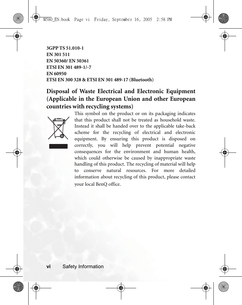 vi Safety Information3GPP TS 51.010-1EN 301 511EN 50360/ EN 50361ETSI EN 301 489-1/-7EN 60950ETSI EN 300 328 &amp; ETSI EN 301 489-17 (Bluetooth)Disposal of Waste Electrical and Electronic Equipment(Applicable in the European Union and other Europeancountries with recycling systems)This symbol on the product or on its packaging indicatesthat this product shall not be treated as household waste.Instead it shall be handed over to the applicable take-backscheme for the recycling of electrical and electronicequipment. By ensuring this product is disposed oncorrectly, you will help prevent potential negativeconsequences for the environment and human health,which could otherwise be caused by inappropriate wastehandling of this product. The recycling of material will helpto conserve natural resources. For more detailedinformation about recycling of this product, please contactyour local BenQ office.M580_EN.book  Page vi  Friday, September 16, 2005  2:58 PM