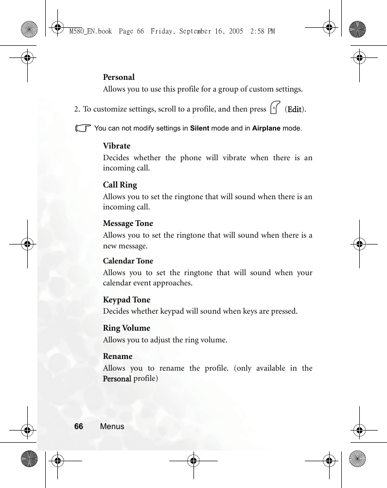 66 MenusPersonalAllows you to use this profile for a group of custom settings.2. To customize settings, scroll to a profile, and then press   (Edit).You can not modify settings in Silent mode and in Airplane mode.VibrateDecides whether the phone will vibrate when there is anincoming call.Call RingAllows you to set the ringtone that will sound when there is anincoming call.Message ToneAllows you to set the ringtone that will sound when there is anew message.Calendar ToneAllows you to set the ringtone that will sound when yourcalendar event approaches.Keypad ToneDecides whether keypad will sound when keys are pressed.Ring VolumeAllows you to adjust the ring volume.RenameAllows you to rename the profile. (only available in thePersonal profile)M580_EN.book  Page 66  Friday, September 16, 2005  2:58 PM