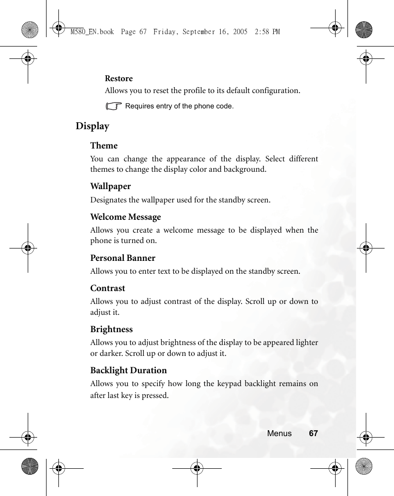 Menus 67RestoreAllows you to reset the profile to its default configuration.Requires entry of the phone code.DisplayThemeYou can change the appearance of the display. Select differentthemes to change the display color and background.Wal lp aperDesignates the wallpaper used for the standby screen.Welcome MessageAllows you create a welcome message to be displayed when thephone is turned on. Personal BannerAllows you to enter text to be displayed on the standby screen.ContrastAllows you to adjust contrast of the display. Scroll up or down toadjust it.BrightnessAllows you to adjust brightness of the display to be appeared lighteror darker. Scroll up or down to adjust it.Backlight DurationAllows you to specify how long the keypad backlight remains onafter last key is pressed.M580_EN.book  Page 67  Friday, September 16, 2005  2:58 PM