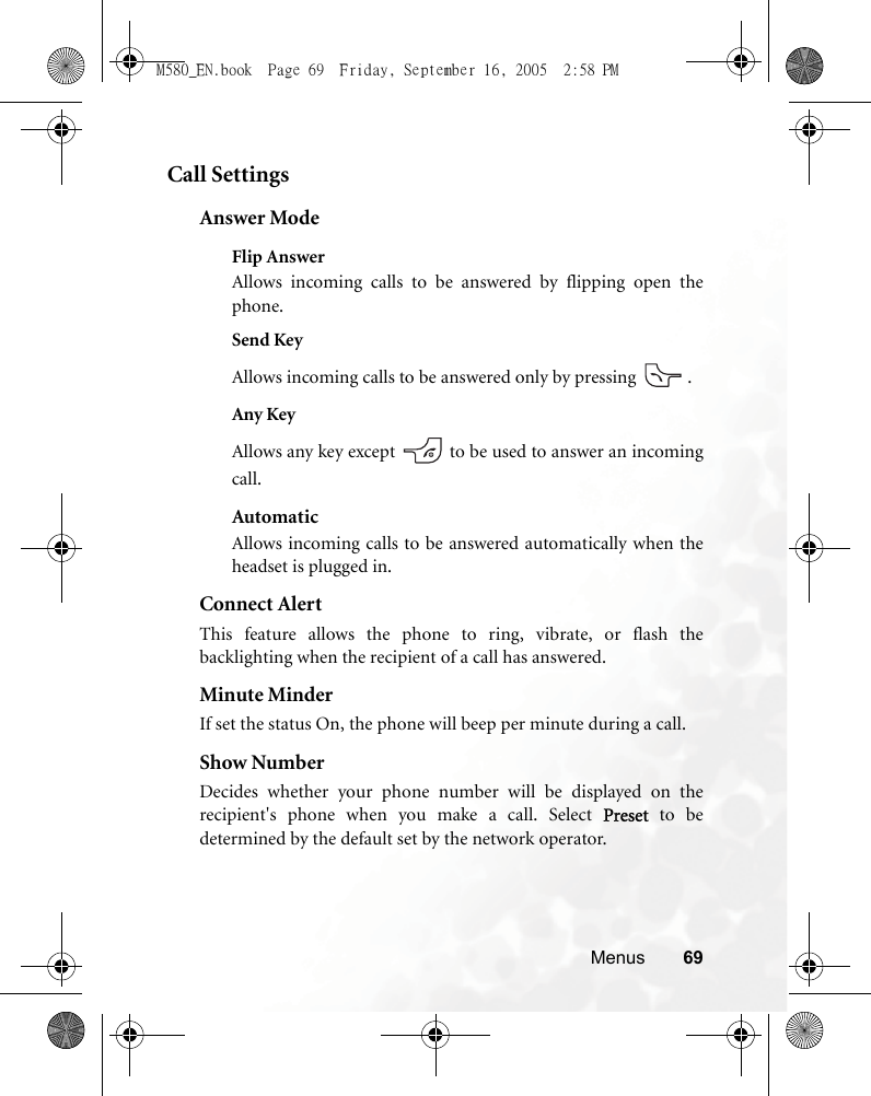 Menus 69Call SettingsAnswer ModeFlip AnswerAllows incoming calls to be answered by flipping open thephone.Send KeyAllows incoming calls to be answered only by pressing  .Any KeyAllows any key except   to be used to answer an incomingcall.AutomaticAllows incoming calls to be answered automatically when theheadset is plugged in.Connect AlertThis feature allows the phone to ring, vibrate, or flash thebacklighting when the recipient of a call has answered.Minute MinderIf set the status On, the phone will beep per minute during a call.Show NumberDecides whether your phone number will be displayed on therecipient&apos;s phone when you make a call. Select Preset to bedetermined by the default set by the network operator.M580_EN.book  Page 69  Friday, September 16, 2005  2:58 PM