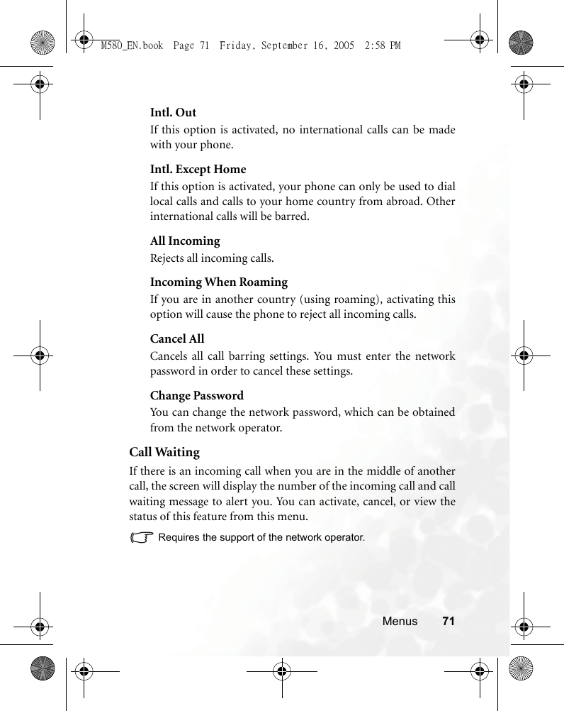 Menus 71Intl. OutIf this option is activated, no international calls can be madewith your phone.Intl. Except HomeIf this option is activated, your phone can only be used to diallocal calls and calls to your home country from abroad. Otherinternational calls will be barred.All IncomingRejects all incoming calls.Incoming When RoamingIf you are in another country (using roaming), activating thisoption will cause the phone to reject all incoming calls.Cancel AllCancels all call barring settings. You must enter the networkpassword in order to cancel these settings.Change PasswordYou can change the network password, which can be obtainedfrom the network operator.Call WaitingIf there is an incoming call when you are in the middle of anothercall, the screen will display the number of the incoming call and callwaiting message to alert you. You can activate, cancel, or view thestatus of this feature from this menu.Requires the support of the network operator.M580_EN.book  Page 71  Friday, September 16, 2005  2:58 PM