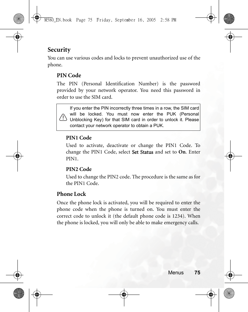 Menus 75SecurityYou can use various codes and locks to prevent unauthorized use of thephone.PIN Code The PIN (Personal Identification Number) is the passwordprovided by your network operator. You need this password inorder to use the SIM card. PIN1 CodeUsed to activate, deactivate or change the PIN1 Code. Tochange the PIN1 Code, select Set Status and set to On. EnterPIN1.PIN2 CodeUsed to change the PIN2 code. The procedure is the same as forthe PIN1 Code.Phone LockOnce the phone lock is activated, you will be required to enter thephone code when the phone is turned on. You must enter thecorrect code to unlock it (the default phone code is 1234). Whenthe phone is locked, you will only be able to make emergency calls.If you enter the PIN incorrectly three times in a row, the SIM cardwill be locked. You must now enter the PUK (PersonalUnblocking Key) for that SIM card in order to unlock it. Pleasecontact your network operator to obtain a PUK.M580_EN.book  Page 75  Friday, September 16, 2005  2:58 PM