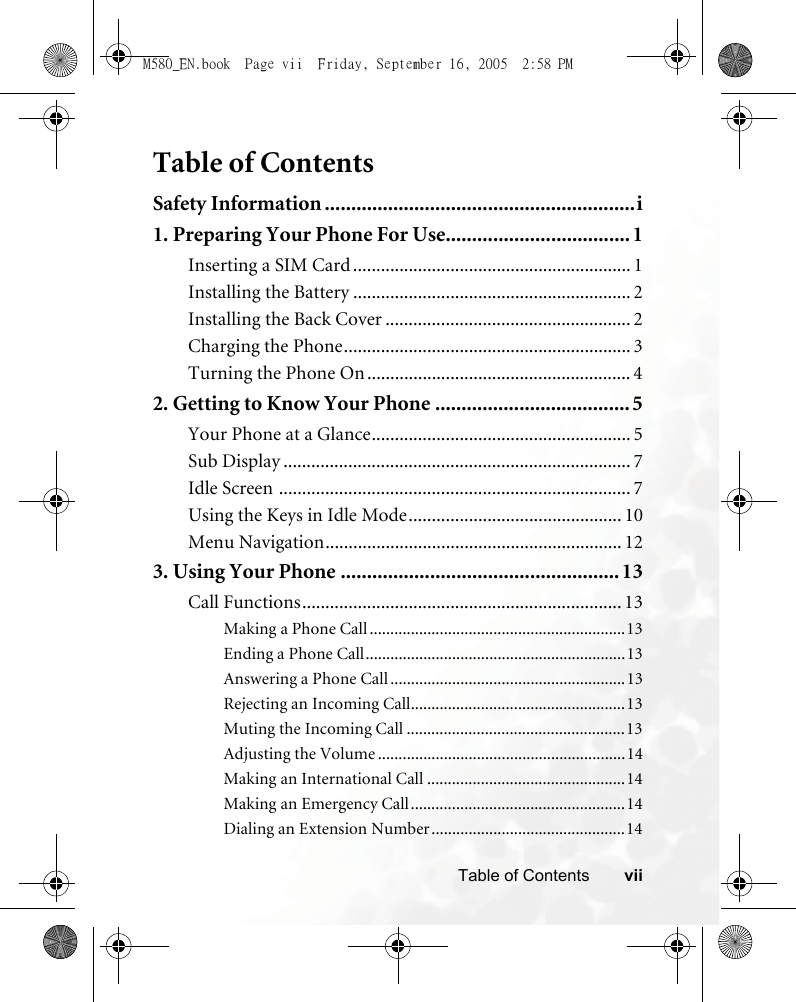 viiTable of ContentsTable of ContentsSafety Information ...........................................................i1. Preparing Your Phone For Use................................... 1Inserting a SIM Card ............................................................ 1Installing the Battery ............................................................ 2Installing the Back Cover ..................................................... 2Charging the Phone.............................................................. 3Turning the Phone On ......................................................... 42. Getting to Know Your Phone ..................................... 5Your Phone at a Glance........................................................ 5Sub Display ........................................................................... 7Idle Screen ............................................................................ 7Using the Keys in Idle Mode.............................................. 10Menu Navigation................................................................ 123. Using Your Phone .....................................................13Call Functions..................................................................... 13Making a Phone Call ..............................................................13Ending a Phone Call...............................................................13Answering a Phone Call .........................................................13Rejecting an Incoming Call....................................................13Muting the Incoming Call .....................................................13Adjusting the Volume ............................................................14Making an International Call ................................................14Making an Emergency Call....................................................14Dialing an Extension Number...............................................14M580_EN.book  Page vii  Friday, September 16, 2005  2:58 PM