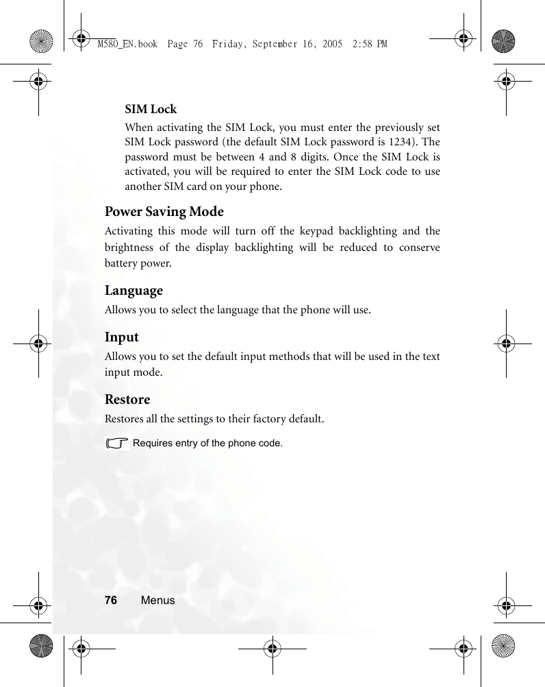 76 MenusSIM LockWhen activating the SIM Lock, you must enter the previously setSIM Lock password (the default SIM Lock password is 1234). Thepassword must be between 4 and 8 digits. Once the SIM Lock isactivated, you will be required to enter the SIM Lock code to useanother SIM card on your phone.  Power Saving ModeActivating this mode will turn off the keypad backlighting and thebrightness of the display backlighting will be reduced to conservebattery power.LanguageAllows you to select the language that the phone will use.InputAllows you to set the default input methods that will be used in the textinput mode.RestoreRestores all the settings to their factory default.Requires entry of the phone code.M580_EN.book  Page 76  Friday, September 16, 2005  2:58 PM