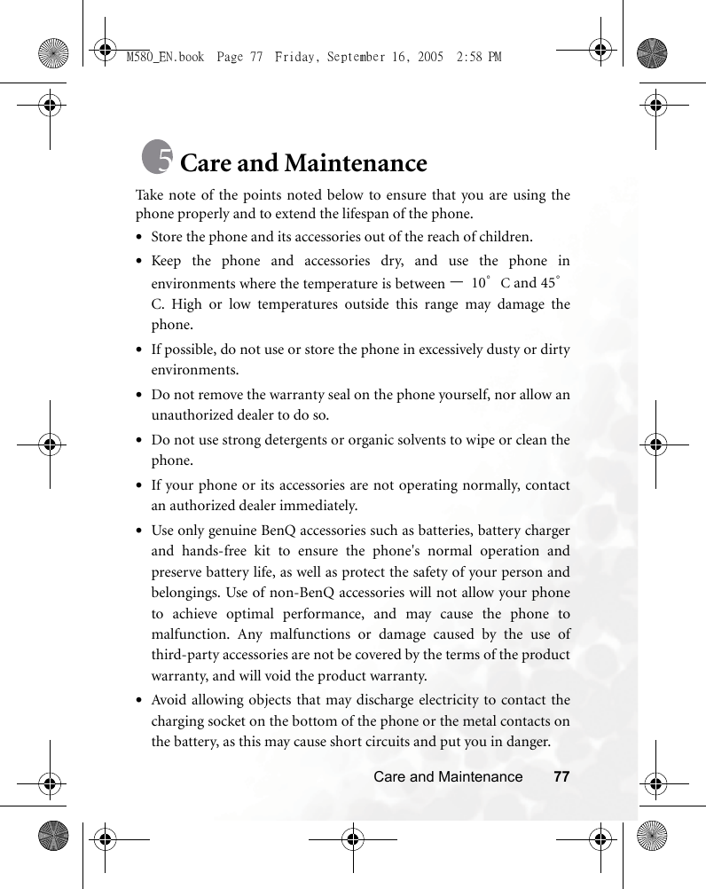 Care and Maintenance 77Care and MaintenanceTake note of the points noted below to ensure that you are using thephone properly and to extend the lifespan of the phone.•Store the phone and its accessories out of the reach of children.•Keep the phone and accessories dry, and use the phone inenvironments where the temperature is between –10°C and 45°C. High or low temperatures outside this range may damage thephone.•If possible, do not use or store the phone in excessively dusty or dirtyenvironments.•Do not remove the warranty seal on the phone yourself, nor allow anunauthorized dealer to do so.•Do not use strong detergents or organic solvents to wipe or clean thephone.•If your phone or its accessories are not operating normally, contactan authorized dealer immediately.•Use only genuine BenQ accessories such as batteries, battery chargerand hands-free kit to ensure the phone&apos;s normal operation andpreserve battery life, as well as protect the safety of your person andbelongings. Use of non-BenQ accessories will not allow your phoneto achieve optimal performance, and may cause the phone tomalfunction. Any malfunctions or damage caused by the use ofthird-party accessories are not be covered by the terms of the productwarranty, and will void the product warranty.•Avoid allowing objects that may discharge electricity to contact thecharging socket on the bottom of the phone or the metal contacts onthe battery, as this may cause short circuits and put you in danger.M580_EN.book  Page 77  Friday, September 16, 2005  2:58 PM