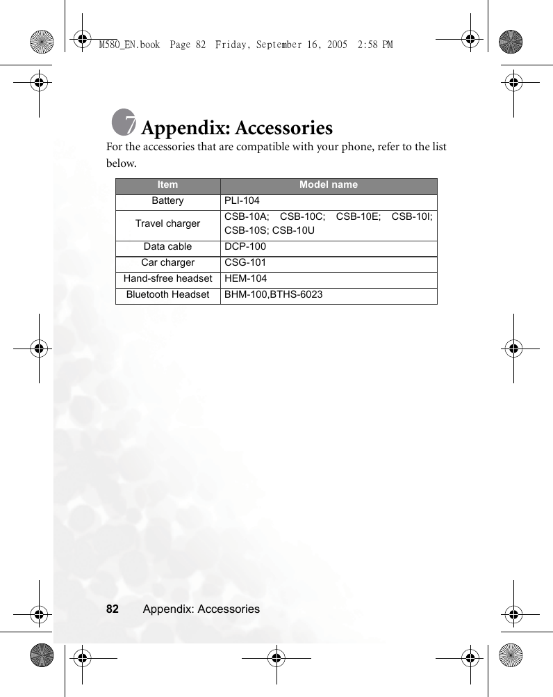 82 Appendix: AccessoriesAppendix: AccessoriesFor the accessories that are compatible with your phone, refer to the listbelow.Item Model nameBattery PLI-104Travel charger CSB-10A; CSB-10C; CSB-10E; CSB-10I;CSB-10S; CSB-10UData cable DCP-100 Car charger CSG-101Hand-sfree headset HEM-104Bluetooth Headset BHM-100,BTHS-6023M580_EN.book  Page 82  Friday, September 16, 2005  2:58 PM