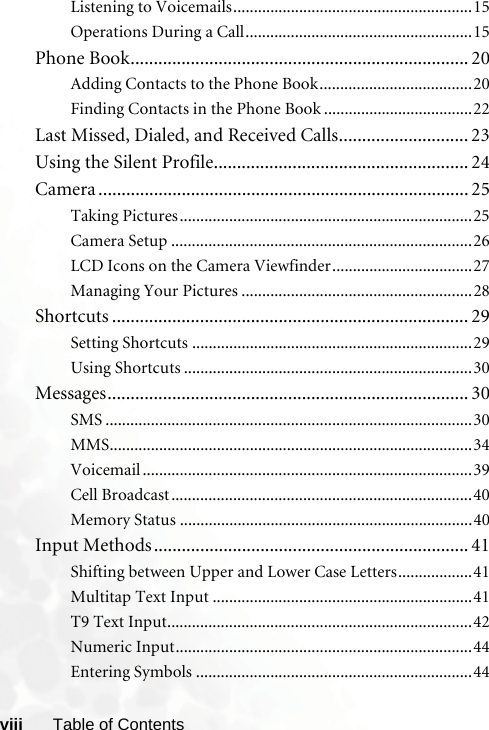 viii Table of ContentsListening to Voicemails..........................................................15Operations During a Call.......................................................15Phone Book......................................................................... 20Adding Contacts to the Phone Book.....................................20Finding Contacts in the Phone Book ....................................22Last Missed, Dialed, and Received Calls............................ 23Using the Silent Profile....................................................... 24Camera ................................................................................ 25Taking Pictures.......................................................................25Camera Setup .........................................................................26LCD Icons on the Camera Viewfinder..................................27Managing Your Pictures ........................................................28Shortcuts ............................................................................. 29Setting Shortcuts ....................................................................29Using Shortcuts ......................................................................30Messages.............................................................................. 30SMS .........................................................................................30MMS........................................................................................34Voicemail ................................................................................39Cell Broadcast.........................................................................40Memory Status .......................................................................40Input Methods.................................................................... 41Shifting between Upper and Lower Case Letters..................41Multitap Text Input ...............................................................41T9 Text Input..........................................................................42Numeric Input........................................................................44Entering Symbols ...................................................................44