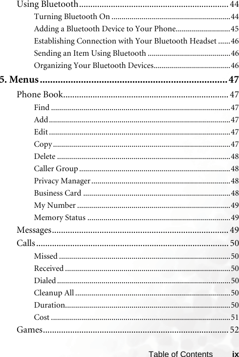 ixTable of ContentsUsing Bluetooth.................................................................. 44Turning Bluetooth On ...........................................................44Adding a Bluetooth Device to Your Phone...........................45Establishing Connection with Your Bluetooth Headset ......46Sending an Item Using Bluetooth .........................................46Organizing Your Bluetooth Devices......................................465. Menus.........................................................................47Phone Book......................................................................... 47Find .........................................................................................47Add..........................................................................................47Edit ..........................................................................................47Copy ........................................................................................47Delete ......................................................................................48Caller Group ...........................................................................48Privacy Manager.....................................................................48Business Card .........................................................................48My Number ............................................................................49Memory Status .......................................................................49Messages.............................................................................. 49Calls ..................................................................................... 50Missed .....................................................................................50Received ..................................................................................50Dialed ......................................................................................50Cleanup All .............................................................................50Duration..................................................................................50Cost .........................................................................................51Games.................................................................................. 52