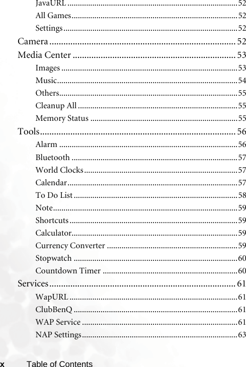 xTable of ContentsJavaURL ..................................................................................52All Games................................................................................52Settings....................................................................................52Camera ................................................................................ 52Media Center ...................................................................... 53Images .....................................................................................53Music.......................................................................................54Others......................................................................................55Cleanup All .............................................................................55Memory Status .......................................................................55Tools.................................................................................... 56Alarm ......................................................................................56Bluetooth ................................................................................57World Clocks..........................................................................57Calendar..................................................................................57To Do List ...............................................................................58Note.........................................................................................59Shortcuts .................................................................................59Calculator................................................................................59Currency Converter ...............................................................59Stopwatch ...............................................................................60Countdown Timer .................................................................60Services................................................................................ 61WapURL .................................................................................61ClubBenQ ...............................................................................61WAP Service ...........................................................................61NAP Settings...........................................................................63
