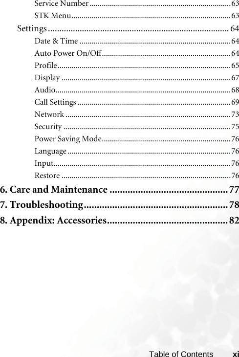 xiTable of ContentsService Number ......................................................................63STK Menu...............................................................................63Settings ................................................................................ 64Date &amp; Time ...........................................................................64Auto Power On/Off................................................................64Profile......................................................................................65Display ....................................................................................67Audio.......................................................................................68Call Settings ............................................................................69Network ..................................................................................73Security ...................................................................................75Power Saving Mode................................................................76Language .................................................................................76Input........................................................................................76Restore ....................................................................................766. Care and Maintenance ..............................................777. Troubleshooting........................................................ 788. Appendix: Accessories...............................................82