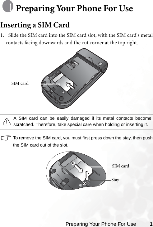 Preparing Your Phone For Use 1Preparing Your Phone For UseInserting a SIM Card1.   Slide the SIM card into the SIM card slot, with the SIM card&apos;s metalcontacts facing downwards and the cut corner at the top right. To remove the SIM card, you must first press down the stay, then pushthe SIM card out of the slot.A SIM card can be easily damaged if its metal contacts becomescratched. Therefore, take special care when holding or inserting it.SIM card SIM card Stay