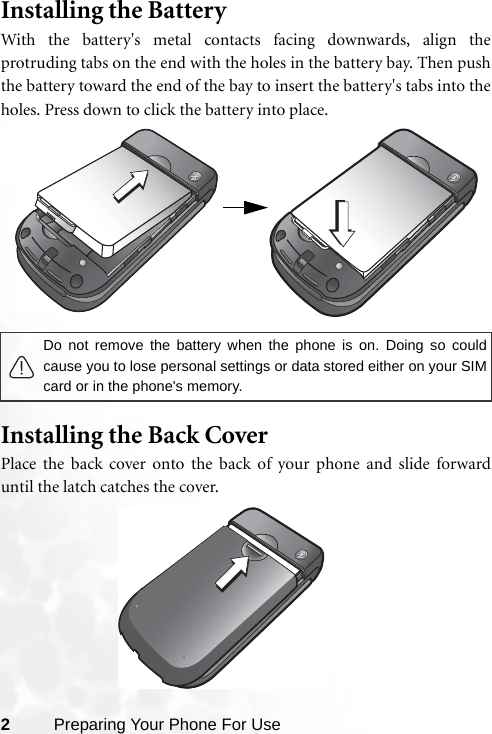 2Preparing Your Phone For UseInstalling the BatteryWith the battery&apos;s metal contacts facing downwards, align theprotruding tabs on the end with the holes in the battery bay. Then pushthe battery toward the end of the bay to insert the battery&apos;s tabs into theholes. Press down to click the battery into place.    Installing the Back CoverPlace the back cover onto the back of your phone and slide forwarduntil the latch catches the cover.Do not remove the battery when the phone is on. Doing so couldcause you to lose personal settings or data stored either on your SIMcard or in the phone&apos;s memory. 