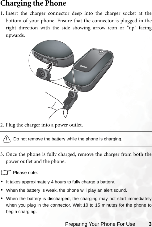 Preparing Your Phone For Use 3Charging the Phone1. Insert the charger connector deep into the charger socket at thebottom of your phone. Ensure that the connector is plugged in theright direction with the side showing arrow icon or &quot;up&quot; facingupwards.2. Plug the charger into a power outlet.3. Once the phone is fully charged, remove the charger from both thepower outlet and the phone.Please note:•It takes approximately 4 hours to fully charge a battery.•When the battery is weak, the phone will play an alert sound.•When the battery is discharged, the charging may not start immediatelywhen you plug in the connector. Wait 10 to 15 minutes for the phone tobegin charging.Do not remove the battery while the phone is charging.